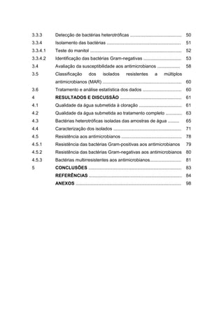 3.3.3     Detecção de bactérias heterotróficas ......................................... 50
3.3.4     Isolamento das bactérias ...........................................................          51
3.3.4.1   Teste do manitol ......................................................................... 52
3.3.4.2   Identificação das bactérias Gram-negativas ..............................                     53
3.4       Avaliação da susceptibilidade aos antimicrobianos ..................                          58
3.5       Classificação           dos       isolados         resistentes         a      múltiplos
          antimicrobianos (MAR) ............................................................... 60
3.6       Tratamento e análise estatística dos dados ...............................                    60
4         RESULTADOS E DISCUSSÃO ................................................. 61
4.1       Qualidade da água submetida à cloração .................................. 61
4.2       Qualidade da água submetida ao tratamento completo ............. 63
4.3       Bactérias heterotróficas isoladas das amostras de água .........                              65
4.4       Caracterização dos isolados ......................................................            71
4.5       Resistência aos antimicrobianos ................................................ 78
4.5.1     Resistência das bactérias Gram-positivas aos antimicrobianos                                  79
4.5.2     Resistência das bactérias Gram-negativas aos antimicrobianos 80
4.5.3     Bactérias multirresistentes aos antimicrobianos.........................                      81
5         CONCLUSÕES ..........................................................................         83
          REFERÊNCIAS .......................................................................... 84
          ANEXOS ....................................................................................   98
 