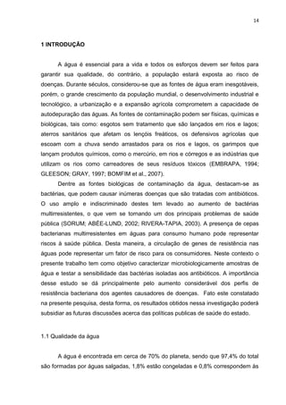 14



1 INTRODUÇÃO


      A água é essencial para a vida e todos os esforços devem ser feitos para
garantir sua qualidade, do contrário, a população estará exposta ao risco de
doenças. Durante séculos, considerou-se que as fontes de água eram inesgotáveis,
porém, o grande crescimento da população mundial, o desenvolvimento industrial e
tecnológico, a urbanização e a expansão agrícola comprometem a capacidade de
autodepuração das águas. As fontes de contaminação podem ser físicas, químicas e
biológicas, tais como: esgotos sem tratamento que são lançados em rios e lagos;
aterros sanitários que afetam os lençóis freáticos, os defensivos agrícolas que
escoam com a chuva sendo arrastados para os rios e lagos, os garimpos que
lançam produtos químicos, como o mercúrio, em rios e córregos e as indústrias que
utilizam os rios como carreadores de seus resíduos tóxicos (EMBRAPA, 1994;
GLEESON; GRAY, 1997; BOMFIM et al., 2007).
      Dentre as fontes biológicas de contaminação da água, destacam-se as
bactérias, que podem causar inúmeras doenças que são tratadas com antibióticos.
O uso amplo e indiscriminado destes tem levado ao aumento de bactérias
multirresistentes, o que vem se tornando um dos principais problemas de saúde
pública (SORUM; ABÉE-LUND, 2002; RIVERA-TAPIA, 2003). A presença de cepas
bacterianas multirresistentes em águas para consumo humano pode representar
riscos à saúde pública. Desta maneira, a circulação de genes de resistência nas
águas pode representar um fator de risco para os consumidores. Neste contexto o
presente trabalho tem como objetivo caracterizar microbiologicamente amostras de
água e testar a sensibilidade das bactérias isoladas aos antibióticos. A importância
desse estudo se dá principalmente pelo aumento considerável dos perfis de
resistência bacteriana dos agentes causadores de doenças. Fato este constatado
na presente pesquisa, desta forma, os resultados obtidos nessa investigação poderá
subsidiar as futuras discussões acerca das políticas publicas de saúde do estado.



1.1 Qualidade da água


      A água é encontrada em cerca de 70% do planeta, sendo que 97,4% do total
são formadas por águas salgadas, 1,8% estão congeladas e 0,8% correspondem às
 