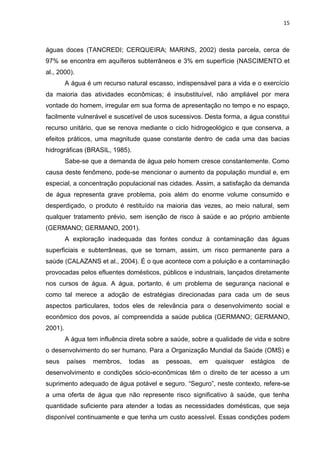 15



águas doces (TANCREDI; CERQUEIRA; MARINS, 2002) desta parcela, cerca de
97% se encontra em aquíferos subterrâneos e 3% em superfície (NASCIMENTO et
al., 2000).
         A água é um recurso natural escasso, indispensável para a vida e o exercício
da maioria das atividades econômicas; é insubstituível, não ampliável por mera
vontade do homem, irregular em sua forma de apresentação no tempo e no espaço,
facilmente vulnerável e suscetível de usos sucessivos. Desta forma, a água constitui
recurso unitário, que se renova mediante o ciclo hidrogeológico e que conserva, a
efeitos práticos, uma magnitude quase constante dentro de cada uma das bacias
hidrográficas (BRASIL, 1985).
         Sabe-se que a demanda de água pelo homem cresce constantemente. Como
causa deste fenômeno, pode-se mencionar o aumento da população mundial e, em
especial, a concentração populacional nas cidades. Assim, a satisfação da demanda
de água representa grave problema, pois além do enorme volume consumido e
desperdiçado, o produto é restituído na maioria das vezes, ao meio natural, sem
qualquer tratamento prévio, sem isenção de risco à saúde e ao próprio ambiente
(GERMANO; GERMANO, 2001).
         A exploração inadequada das fontes conduz à contaminação das águas
superficiais e subterrâneas, que se tornam, assim, um risco permanente para a
saúde (CALAZANS et al., 2004). É o que acontece com a poluição e a contaminação
provocadas pelos efluentes domésticos, públicos e industriais, lançados diretamente
nos cursos de água. A água, portanto, é um problema de segurança nacional e
como tal merece a adoção de estratégias direcionadas para cada um de seus
aspectos particulares, todos eles de relevância para o desenvolvimento social e
econômico dos povos, aí compreendida a saúde publica (GERMANO; GERMANO,
2001).
         A água tem influência direta sobre a saúde, sobre a qualidade de vida e sobre
o desenvolvimento do ser humano. Para a Organização Mundial da Saúde (OMS) e
seus     países   membros,    todas   as   pessoas,    em   quaisquer   estágios   de
desenvolvimento e condições sócio-econômicas têm o direito de ter acesso a um
suprimento adequado de água potável e seguro. “Seguro”, neste contexto, refere-se
a uma oferta de água que não represente risco significativo à saúde, que tenha
quantidade suficiente para atender a todas as necessidades domésticas, que seja
disponível continuamente e que tenha um custo acessível. Essas condições podem
 