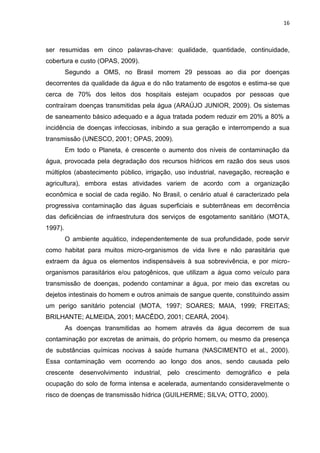 16



ser resumidas em cinco palavras-chave: qualidade, quantidade, continuidade,
cobertura e custo (OPAS, 2009).
         Segundo a OMS, no Brasil morrem 29 pessoas ao dia por doenças
decorrentes da qualidade da água e do não tratamento de esgotos e estima-se que
cerca de 70% dos leitos dos hospitais estejam ocupados por pessoas que
contraíram doenças transmitidas pela água (ARAÚJO JUNIOR, 2009). Os sistemas
de saneamento básico adequado e a água tratada podem reduzir em 20% a 80% a
incidência de doenças infecciosas, inibindo a sua geração e interrompendo a sua
transmissão (UNESCO, 2001; OPAS, 2009).
         Em todo o Planeta, é crescente o aumento dos níveis de contaminação da
água, provocada pela degradação dos recursos hídricos em razão dos seus usos
múltiplos (abastecimento público, irrigação, uso industrial, navegação, recreação e
agricultura), embora estas atividades variem de acordo com a organização
econômica e social de cada região. No Brasil, o cenário atual é caracterizado pela
progressiva contaminação das águas superficiais e subterrâneas em decorrência
das deficiências de infraestrutura dos serviços de esgotamento sanitário (MOTA,
1997).
         O ambiente aquático, independentemente de sua profundidade, pode servir
como habitat para muitos micro-organismos de vida livre e não parasitária que
extraem da água os elementos indispensáveis à sua sobrevivência, e por micro-
organismos parasitários e/ou patogênicos, que utilizam a água como veículo para
transmissão de doenças, podendo contaminar a água, por meio das excretas ou
dejetos intestinais do homem e outros animais de sangue quente, constituindo assim
um perigo sanitário potencial (MOTA, 1997; SOARES; MAIA, 1999; FREITAS;
BRILHANTE; ALMEIDA, 2001; MACÊDO, 2001; CEARÁ, 2004).
         As doenças transmitidas ao homem através da água decorrem de sua
contaminação por excretas de animais, do próprio homem, ou mesmo da presença
de substâncias químicas nocivas à saúde humana (NASCIMENTO et al., 2000).
Essa contaminação vem ocorrendo ao longo dos anos, sendo causada pelo
crescente desenvolvimento industrial, pelo crescimento demográfico e pela
ocupação do solo de forma intensa e acelerada, aumentando consideravelmente o
risco de doenças de transmissão hídrica (GUILHERME; SILVA; OTTO, 2000).
 