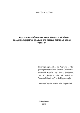 ILZO COSTA PESSOA




      PERFIL DE RESISTÊNCIA A ANTIMICROBIANOS DE BACTÉRIAS
ISOLADAS DE AMOSTRAS DE ÁGUAS DAS ESCOLAS ESTADUAIS DE BOA
                         VISTA - RR




                         Dissertação apresentada ao Programa de Pós-
                         graduação em Recursos Naturais, Universidade
                         Federal de Roraima, como parte dos requisitos
                         para a obtenção do título de Mestre em
                         Recursos Naturais na Área de Bioprospecção.


                         Orientador: Prof. Dr. Marcos José Salgado Vital.




                          Boa Vista - RR
                               2011
 