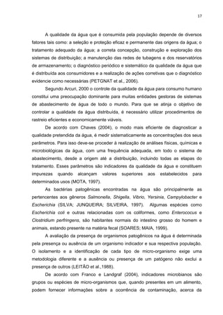 17



      A qualidade da água que é consumida pela população depende de diversos
fatores tais como: a seleção e proteção eficaz e permanente das origens da água; o
tratamento adequado da água; a correta concepção, construção e exploração dos
sistemas de distribuição; a manutenção das redes de tubagens e dos reservatórios
de armazenamento; o diagnóstico periódico e sistemático da qualidade da água que
é distribuída aos consumidores e a realização de ações corretivas que o diagnóstico
evidencie como necessárias (PETGNAT et al., 2006).
      Segundo Arcuri, 2000 o controle da qualidade da água para consumo humano
constitui uma preocupação dominante para muitas entidades gestoras de sistemas
de abastecimento de água de todo o mundo. Para que se atinja o objetivo de
controlar a qualidade da água distribuída, é necessário utilizar procedimentos de
rastreio eficientes e economicamente viáveis.
      De acordo com Chaves (2004), o modo mais eficiente de diagnosticar a
qualidade pretendida da água, é medir sistematicamente as concentrações dos seus
parâmetros. Para isso deve-se proceder à realização de análises físicas, químicas e
microbiológicas da água, com uma frequência adequada, em todo o sistema de
abastecimento, desde a origem até a distribuição, incluindo todas as etapas do
tratamento. Esses parâmetros são indicadores da qualidade da água e constituem
impurezas   quando    alcançam    valores   superiores   aos   estabelecidos   para
determinados usos (MOTA, 1997).
      As bactérias patogênicas encontradas na água são principalmente as
pertencentes aos gêneros Salmonella, Shigella, Vibrio, Yersinia, Campylobacter e
Escherichia (SILVA; JUNQUEIRA; SILVEIRA, 1997).          Algumas espécies como
Escherichia coli e outras relacionadas com os coliformes, como Enterococus e
Clostridium perfringens, são habitantes normais do intestino grosso do homem e
animais, estando presente na matéria fecal (SOARES; MAIA, 1999).
      A avaliação da presença de organismos patogênicos na água é determinada
pela presença ou ausência de um organismo indicador e sua respectiva população.
O isolamento e a identificação de cada tipo de micro-organismo exige uma
metodologia diferente e a ausência ou presença de um patógeno não exclui a
presença de outros (LEITÃO et al.,1988).
      De acordo com Franco e Landgraf (2004), indicadores microbianos são
grupos ou espécies de micro-organismos que, quando presentes em um alimento,
podem fornecer informações sobre a ocorrência de contaminação, acerca da
 