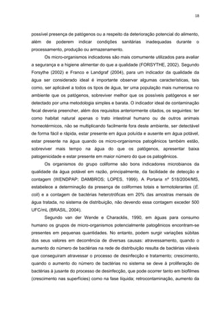 18



possível presença de patógenos ou a respeito da deterioração potencial do alimento,
além   de   poderem    indicar   condições   sanitárias   inadequadas    durante   o
processamento, produção ou armazenamento.
       Os micro-organismos indicadores são mais comumente utilizados para avaliar
a segurança e a higiene alimentar do que a qualidade (FORSYTHE, 2002). Segundo
Forsythe (2002) e Franco e Landgraf (2004), para um indicador da qualidade da
água ser considerado ideal é importante observar algumas características, tais
como, ser aplicável a todos os tipos de água, ter uma população mais numerosa no
ambiente que os patógenos, sobreviver melhor que os possíveis patógenos e ser
detectado por uma metodologia simples e barata. O indicador ideal de contaminação
fecal deveria preencher, além dos requisitos anteriormente citados, os seguintes: ter
como habitat natural apenas o trato intestinal humano ou de outros animais
homeotérmicos, não se multiplicando facilmente fora deste ambiente, ser detectável
de forma fácil e rápida, estar presente em água poluída e ausente em água potável,
estar presente na água quando os micro-organismos patogênicos também estão,
sobreviver mais tempo na água do que os patógenos, apresentar baixa
patogenicidade e estar presente em maior número do que os patogênicos.
       Os organismos do grupo coliforme são bons indicadores microbianos da
qualidade da água potável em razão, principalmente, da facilidade de detecção e
contagem (WENDPAP; DAMBROS; LOPES, 1999). A Portaria nº 518/2004/MS,
estabelece a determinação da presença de coliformes totais e termotolerantes (E.
coli) e a contagem de bactérias heterotróficas em 20% das amostras mensais de
água tratada, no sistema de distribuição, não devendo essa contagem exceder 500
UFC/mL (BRASIL, 2004).
       Segundo van der Wende e Characklis, 1990, em águas para consumo
humano os grupos de micro-organismos potencialmente patogênicos encontram-se
presentes em pequenas quantidades. No entanto, podem surgir variações súbitas
dos seus valores em decorrência de diversas causas: atravessamento, quando o
aumento do número de bactérias na rede de distribuição resulta de bactérias viáveis
que conseguiram atravessar o processo de desinfecção e tratamento; crescimento,
quando o aumento do número de bactérias no sistema se deve à proliferação de
bactérias à jusante do processo de desinfecção, que pode ocorrer tanto em biofilmes
(crescimento nas superfícies) como na fase líquida; retrocontaminação, aumento da
 