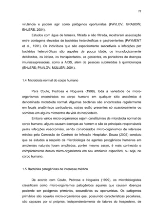 22



virulência e podem agir como patógenos oportunistas (PAVLOV; GRABOW;
EHLERS, 2004).
      Estudos com água de torneira, filtrada e não filtrada, mostraram associação
entre contagens elevadas de bactérias heterotróficas e gastroenterites (PAYMENT
et al., 1991). Os indivíduos que são especialmente suscetíveis a infecções por
bactérias heterotróficas são aqueles de pouca idade, os imunologicamente
debilitados, os idosos, os transplantados, as gestantes, os portadores de doenças
imunossupressoras, como a AIDS, além de pessoas submetidas à quimioterapia
(EHLERS; PAVLOV; MÜLLER, 2004).



1.4 Microbiota normal do corpo humano


      Para Couto, Pedrosa e Nogueira (1999), toda a variedade de micro-
organismos encontrados no corpo humano em qualquer sítio anatômico é
denominada microbiota normal. Algumas bactérias são encontradas regularmente
em locais anatômicos particulares, outras estão presentes só ocasionalmente ou
somente em alguns momentos da vida do hospedeiro.
      Embora vários micro-organismos sejam constituintes da microbiota normal do
corpo humano, alguns causam doenças ao homem e são os principais responsáveis
pelas infecções nosocomiais, sendo considerados micro-organismos de interesse
médico pela Comissão de Controle de Infecção Hospitalar. Souza (2003) concluiu
que os estudos a respeito da microbiologia de agentes patogênicos humanos em
ambientes naturais foram ampliados, porém mesmo assim, é mais conhecido o
comportamento destes micro-organismos em seu ambiente específico, ou seja, no
corpo humano.



1.5 Bactérias patogênicas de interesse médico


      De acordo com Couto, Pedrosa e Nogueira (1999), os microbiologistas
classificam como micro-organismos patogênicos aqueles que causam doenças
podendo ser patógenos primários, secundários ou oportunistas. Os patógenos
primários são aqueles micro-organismos que, possuindo características peculiares,
são capazes por si próprios, independentemente de fatores do hospedeiro, de
 