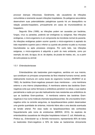 23



provocar   doenças   infecciosas.   Geralmente,   são   causadores    de   infecções
comunitárias e raramente causam infecções hospitalares. Os patógenos secundários
desenvolvem suas potencialidades patogênicas quando há um desequilíbrio na
relação parasito-hospedeiro, principalmente em casos de imunoresistência do
hospedeiro.
      Segundo Silva (1999), as infecções podem ser causadas por bactérias,
fungos, vírus ou parasitas, podendo ser endógenas ou exógenas. Nas infecções
endógenas, o micro-organismo é um componente da microbiota normal do paciente.
As infecções endógenas podem ocorrer quando o micro-organismo é aspirado do
trato respiratório superior para o inferior ou quando ele penetra na pele ou mucosas
traumatizadas ou após processos cirúrgicos. Por outro lado, nas infecções
exógenas, o micro-organismo é adquirido a partir do meio ambiente, como por
exemplo, do solo, da água, do ar, de objetos, de picada de insetos, etc., ou a partir
de outra pessoa ou animal.



1.5.1 Enterobacteriaceae


      Enterobactérias são bastonetes gram-negativos, aeróbios em sua maioria,
que constituem os principais componentes da flora intestinal humana normal, sendo
relativamente incomuns em outros locais do organismo humano (MURRAY et al,
1992). As bactérias Gram-negativas possuem duas membranas – uma membrana
externa e uma interna (citoplasmática). A membrana externa das bactérias Gram-
negativas evita que certos fármacos e antibióticos penetrem na célula, o que explica
parcialmente a razão por que são habitualmente mais resistentes aos antibióticos do
que as bactérias Gram-positivas.      A membrana externa das bactérias Gram-
negativas é rica numa molécula chamada lipopolissacarídeo. Se uma bactéria Gram-
negativa entra na corrente sanguínea, os lipopolissacarídeos podem desencadear
uma grande quantidade de sintomas, incluindo febre alta e uma descida acentuada
da tensão arterial. Por essa razão os lipopolissacarídeos são conhecidos
frequentemente pelo nome de endotoxinas (MERCK, 2010). As espécies de
enterobactérias causadoras de infecções hospitalares incluem E. coli, Klebsiella sp.,
Proteus sp., Enterobacter sp. e Serratia marcescens, representando 80% de todos
os bastonetes Gram-negativos e 50% de todas as bacteremias clinicamente
 