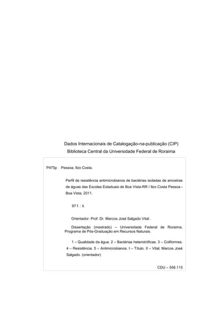 Dados Internacionais de Catalogação-na-publicação (CIP)
           Biblioteca Central da Universidade Federal de Roraima


P475p   Pessoa, Ilzo Costa.


          Perfil de resistência antimicrobianos de bactérias isoladas de amostras
          de águas das Escolas Estaduais de Boa Vista-RR / Ilzo Costa Pessoa -
          Boa Vista, 2011.


              97 f. : il.


              Orientador: Prof. Dr. Marcos José Salgado Vital .

             Dissertação (mestrado) – Universidade Federal de Roraima,
          Programa de Pós-Graduação em Recursos Naturais.

              1 – Qualidade da água. 2 – Bactérias heterotróficas. 3 – Coliformes.
           4 – Resistência. 5 – Antimicrobianos. I – Título. II – Vital, Marcos José
           Salgado. (orientador)


                                                                    CDU – 556.115
 