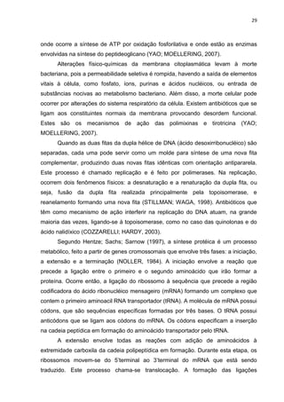 29



onde ocorre a síntese de ATP por oxidação fosforilativa e onde estão as enzimas
envolvidas na síntese do peptideoglicano (YAO; MOELLERING, 2007).
      Alterações físico-químicas da membrana citoplasmática levam à morte
bacteriana, pois a permeabilidade seletiva é rompida, havendo a saída de elementos
vitais à célula, como fosfato, íons, purinas e ácidos nucléicos, ou entrada de
substâncias nocivas ao metabolismo bacteriano. Além disso, a morte celular pode
ocorrer por alterações do sistema respiratório da célula. Existem antibióticos que se
ligam aos constituintes normais da membrana provocando desordem funcional.
Estes são os mecanismos de ação das polimixinas e tirotricina (YAO;
MOELLERING, 2007).
      Quando as duas fitas da dupla hélice de DNA (ácido desoxirribonucléico) são
separadas, cada uma pode servir como um molde para síntese de uma nova fita
complementar, produzindo duas novas fitas idênticas com orientação antipararela.
Este processo é chamado replicação e é feito por polimerases. Na replicação,
ocorrem dois fenômenos físicos: a desnaturação e a renaturação da dupla fita, ou
seja, fusão da dupla fita realizada principalmente pela topoisomerase, e
reanelamento formando uma nova fita (STILLMAN; WAGA, 1998). Antibióticos que
têm como mecanismo de ação interferir na replicação do DNA atuam, na grande
maioria das vezes, ligando-se à topoisomerase, como no caso das quinolonas e do
ácido nalidíxico (COZZARELLI; HARDY, 2003).
      Segundo Hentze; Sachs; Sarnow (1997), a síntese protéica é um processo
metabólico, feito a partir de genes cromossomais que envolve três fases: a iniciação,
a extensão e a terminação (NOLLER, 1984). A iniciação envolve a reação que
precede a ligação entre o primeiro e o segundo aminoácido que irão formar a
proteína. Ocorre então, a ligação do ribossomo à sequência que precede a região
codificadora do ácido ribonucléico mensageiro (mRNA) formando um complexo que
contem o primeiro aminoacil RNA transportador (tRNA). A molécula de mRNA possui
códons, que são sequências específicas formadas por três bases. O tRNA possui
anticódons que se ligam aos códons do mRNA. Os códons especificam a inserção
na cadeia peptídica em formação do aminoácido transportador pelo tRNA.
      A extensão envolve todas as reações com adição de aminoácidos à
extremidade carboxila da cadeia polipeptídica em formação. Durante esta etapa, os
ribossomos movem-se do 5’terminal ao 3’terminal do mRNA que está sendo
traduzido. Este processo chama-se translocação. A formação das ligações
 