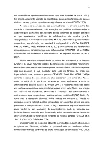 31



das necessidades e perfil de sensibilidade de cada instituição (SHLAES et al., 1997).
Um critério comumente utilizado é a resistência a dois ou mais fármacos de classes
distintas, para os quais as bactérias são originalmente sensíveis (COUTO, 2003).
         A resistência das bactérias aos antimicrobianos de primeira escolha tem
aumentado consideravelmente. São exemplos de bactérias multirresistentes a
Klebsiella spp e Escherichia coli produtora de beta-lactamase de espectro estendido
ou   que     apresentam    resistência   às   cefalosporinas   de   terceira   geração,
Staphylococcus aureus meticilina resistente (MRSA), Enterococcus spp resistentes à
vancomicina, Acinetobacter spp sensível à carbapenêmicos (SEGAL-MAURER;
URBAN; RAHAL, 1996; HARBARTH et al, 2001). Pseudomonas spp resistentes à
aminoglicosídeos, carbapenêmicos e/ou cefalosporinas (HARBARTH et al, 2001) e
Enterobacter spp resistentes à beta-lactamases de espectro estendido (CONLY,
2002).
         Muitos mecanismos de resistência bacteriana têm sido descritos na literatura
(MUTO et al, 2003). Algumas espécies bacterianas são consideradas naturalmente
resistentes a uma ou mais classes de agentes antimicrobianos, normalmente porque
elas não possuem o alvo molecular para ação do fármaco ou então são
impermeáveis a ele, resistência primária (TENOVER, 2006; LIM; WEBB, 2005) e
somente concentrações excessivamente altas exerceriam efeito sobre elas. Nesses
casos, a tendência é que todas as espécies sejam resistentes a todos os
antimicrobianos daquela classe (TENOVER, 2006). A resistência fisiológica ocorre
em condições especiais de crescimento bacteriano, como os biofilmes, pela adesão
das bactérias nas superfícies, dificultando a penetração dos antimicrobianos e
originando ambiente para as trocas genéticas entre as bactérias (FUCHS, 2004). Por
outro lado, a resistência adquirida ocorre através de mutação ou através da
aquisição de novo material genético transportado por elementos móveis tais como
plasmídeos e transposons (LIM; WEBB, 2005). A resistência adquirida (secundária)
pode resultar do uso continuado de antimicrobianos, onde as bactérias que
inicialmente eram sensíveis a um determinado antimicrobiano tornam-se resistentes
através de mutação ou transferência horizontal de material genético (SHLAES et al,
1997; FUCHS, 2004; TENOVER, 2006).
         Os mecanismos de resistência adquirida são variados e incluem alteração nos
receptores dos fármacos, redução da permeabilidade da membrana celular,
eliminação do fármaco por bomba de efluxo e inativação de fármacos (CRAIG, 2004;
 