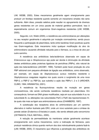 32



LIM; WEBB, 2005). Estes mecanismos geralmente agem sinergicamente para
produzir um fenótipo resistente quando somente um mecanismo simples não seria
suficiente. Além disso, pressão seletiva pode resultar no agrupamento de diversos
genes resistentes em um único pacote de material genético permutável. Isso é
especialmente comum em organismos Gram-negativos resistentes (LIM; WEBB,
2005).
         Segundo, Lim; Webb (2005), a resistência aos antimicrobianos por alterações
no seu receptor geralmente é adquirida por mutação cromossômica, sendo pouco
frequente a participação de plasmídeos, tanto entre bactérias Gram-positivas quanto
nas Gram-negativas. Este mecanismo inclui qualquer modificação do alvo do
antimicrobiano causando afinidade reduzida para o fármaco, ou a troca de alvo por
outro caminho.
         A resistência aos antibióticos beta-lactâmicos observada em cepas de
Enterococcus spp e Streptococcus spp pode ser devida à diminuição da afinidade
destes antibióticos pelas proteínas ligadoras de penicilinas (PBPs), sitio natural de
ação dos beta-lactâmicos (JACOBY, 1999). Também pode haver produção de uma
PBP adicional com pequena afinidade de ligação aos antibióticos, como observado,
por exemplo, em cepas de Staphylococcus aureus meticilina resistente e
Staphylococcus coagulase negativa nos quais ocorre o surgimento de uma nova
PBP-2, a PBP-2’ ou PBP-2a, que substitui a ação das PBPs-1, 2 e 3 (ARCHER;
CLIMO, 1994; HIRAMATSU, 2001).
         A   resistência   às   fluoroquinolonas   resulta   de   mutação   em   genes
cromossômicos, não sendo conhecida resistência mediada por plasmídeos. Em
consequência, formam-se DNA girase modificadas, seja em sua subunidade A ou na
subunidade B, ou alterações nas subunidades ParC e ParE das topoisomerases IV,
às quais não mais se ligam aos antimicrobianos ativos (CHAMBERS, 1997).
         A substituição dos receptores alvos do antimicrobiano por um caminho
alternativo é melhor ilustrada pelo ERV, onde um novo substrato para a síntese da
parede celular (D-alanina e D-lactato) é usado, não sendo afetado pela vancomicina
(CETINKAYA; FALK; MAYHALL, 2000).
         A redução da permeabilidade da membrana celular geralmente acontece
sinergicamente com outros mecanismos, como a inativação de fármacos, para
produzir resistência clínica quando nenhum dos dois individualmente poderia fazê-lo
(LIM; WEBB, 2005). O mecanismo que influencia a penetração dos antibióticos do
 