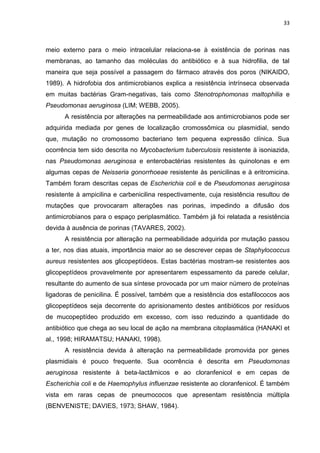33



meio externo para o meio intracelular relaciona-se à existência de porinas nas
membranas, ao tamanho das moléculas do antibiótico e à sua hidrofilia, de tal
maneira que seja possível a passagem do fármaco através dos poros (NIKAIDO,
1989). A hidrofobia dos antimicrobianos explica a resistência intrínseca observada
em muitas bactérias Gram-negativas, tais como Stenotrophomonas maltophilia e
Pseudomonas aeruginosa (LIM; WEBB, 2005).
      A resistência por alterações na permeabilidade aos antimicrobianos pode ser
adquirida mediada por genes de localização cromossômica ou plasmidial, sendo
que, mutação no cromossomo bacteriano tem pequena expressão clínica. Sua
ocorrência tem sido descrita no Mycobacterium tuberculosis resistente à isoniazida,
nas Pseudomonas aeruginosa e enterobactérias resistentes às quinolonas e em
algumas cepas de Neisseria gonorrhoeae resistente às penicilinas e à eritromicina.
Também foram descritas cepas de Escherichia coli e de Pseudomonas aeruginosa
resistente à ampicilina e carbenicilina respectivamente, cuja resistência resultou de
mutações que provocaram alterações nas porinas, impedindo a difusão dos
antimicrobianos para o espaço periplasmático. Também já foi relatada a resistência
devida à ausência de porinas (TAVARES, 2002).
      A resistência por alteração na permeabilidade adquirida por mutação passou
a ter, nos dias atuais, importância maior ao se descrever cepas de Staphylococcus
aureus resistentes aos glicopeptídeos. Estas bactérias mostram-se resistentes aos
glicopeptídeos provavelmente por apresentarem espessamento da parede celular,
resultante do aumento de sua síntese provocada por um maior número de proteínas
ligadoras de penicilina. É possível, também que a resistência dos estafilococos aos
glicopeptídeos seja decorrente do aprisionamento destes antibióticos por resíduos
de mucopeptídeo produzido em excesso, com isso reduzindo a quantidade do
antibiótico que chega ao seu local de ação na membrana citoplasmática (HANAKI et
al., 1998; HIRAMATSU; HANAKI, 1998).
      A resistência devida à alteração na permeabilidade promovida por genes
plasmidiais é pouco frequente. Sua ocorrência é descrita em Pseudomonas
aeruginosa resistente à beta-lactâmicos e ao cloranfenicol e em cepas de
Escherichia coli e de Haemophylus influenzae resistente ao cloranfenicol. É também
vista em raras cepas de pneumococos que apresentam resistência múltipla
(BENVENISTE; DAVIES, 1973; SHAW, 1984).
 