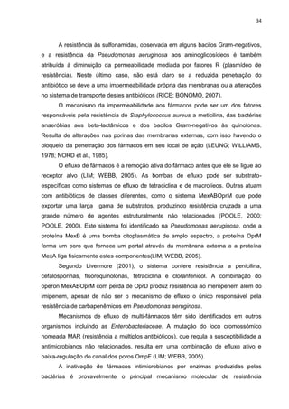 34



      A resistência às sulfonamidas, observada em alguns bacilos Gram-negativos,
e a resistência da Pseudomonas aeruginosa aos aminoglicosídeos é também
atribuída à diminuição da permeabilidade mediada por fatores R (plasmídeo de
resistência). Neste último caso, não está claro se a reduzida penetração do
antibiótico se deve a uma impermeabilidade própria das membranas ou a alterações
no sistema de transporte destes antibióticos (RICE; BONOMO, 2007).
      O mecanismo da impermeabilidade aos fármacos pode ser um dos fatores
responsáveis pela resistência de Staphylococcus aureus a meticilina, das bactérias
anaeróbias aos beta-lactâmicos e dos bacilos Gram-negativos às quinolonas.
Resulta de alterações nas porinas das membranas externas, com isso havendo o
bloqueio da penetração dos fármacos em seu local de ação (LEUNG; WILLIAMS,
1978; NORD et al., 1985).
      O efluxo de fármacos é a remoção ativa do fármaco antes que ele se ligue ao
receptor alvo (LIM; WEBB, 2005). As bombas de efluxo pode ser substrato-
específicas como sistemas de efluxo de tetraciclina e de macrolíeos. Outras atuam
com antibióticos de classes diferentes, como o sistema MexABOprM que pode
exportar uma larga   gama de substratos, produzindo resistência cruzada a uma
grande número de agentes estruturalmente não relacionados (POOLE, 2000;
POOLE, 2000). Este sistema foi identificado na Pseudomonas aeruginosa, onde a
proteína MexB é uma bomba citoplasmática de amplo espectro, a proteína OprM
forma um poro que fornece um portal através da membrana externa e a proteína
MexA liga fisicamente estes componentes(LIM; WEBB, 2005).
      Segundo Livermore (2001), o sistema confere resistência a penicilina,
cefalosporinas, fluoroquinolonas, tetraciclina e cloranfenicol. A combinação do
operon MexABOprM com perda de OprD produz resistência ao meropenem além do
imipenem, apesar de não ser o mecanismo de efluxo o único responsável pela
resistência de carbapenêmicos em Pseudomonas aeruginosa.
      Mecanismos de efluxo de multi-fármacos têm sido identificados em outros
organismos incluindo as Enterobacteriaceae. A mutação do loco cromossômico
nomeada MAR (resistência a múltiplos antibióticos), que regula a susceptibilidade a
antimicrobianos não relacionados, resulta em uma combinação de efluxo ativo e
baixa-regulação do canal dos poros OmpF (LIM; WEBB, 2005).
      A inativação de fármacos intimicrobianos por enzimas produzidas pelas
bactérias é provavelmente o principal mecanismo molecular de resistência
 