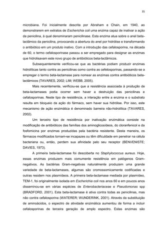 35



microbiana. Foi inicialmente descrita por Abraham e Chain, em 1940, ao
demonstrarem em extratos de Escherichia coli uma enzima capaz de inativar a ação
da penicilina, à qual denominaram penicilinase. Esta enzima atua sobre o anel beta-
lactâmico da penicilina, provocando a abertura do anel por hidrólise e transformando
o antibiótico em um produto inativo. Com a introdução das cefalosporina, na década
de 60, o termo cefalosporinase passou a ser empregado para designar as enzimas
que hidrolisavam este novo grupo de antibióticos beta-lactâmicos.
         Subsequentemente verificou-se que as bactérias podiam produzir enzimas
hidrolíticas tanto contra as penicilinas como contra as cefelosporinas, passando-se a
empregar o termo beta-lactamase para nomear as enzimas contra antibióticos beta-
lactâmicos (TAVARES, 2002; LIM; WEBB, 2005).
         Mais recentemente, verificou-se que a resistência associada à produção de
beta-lactamases podia ocorrer sem haver a destruição das penicilinas e
cefalosporinas. Neste tipo de resistência, a interação entre a enzima e o substrato
resulta em bloqueio da ação do fármaco, sem haver sua hidrólise. Por isso, este
mecanismo de ação enzimática é denominado barreira não-hidrolítica (TAVARES,
2002).
         Um terceiro tipo de resistência por inativação enzimática consiste na
modificação de antibióticos das famílias dos aminoglicosídeos, do cloranfenicol e da
fosfomicina por enzimas produzidas pela bactéria resistente. Desta maneira, os
fármacos modificados tornam-se incapazes ou têm dificuldade em penetrar na célula
bacteriana ou, então, perdem sua afinidade pelo seu receptor (BENVENISTE;
DAVIES, 1973).
         A primeira beta-lactamase foi descoberta no Staphylococcus aureus. Hoje,
essas enzimas produzem mais comumente resistência em patógenos Gram-
negativos. As bactérias Gram-negativas naturalmente produzem uma grande
variedade de beta-lactamases, algumas são cromossomicamente codificadas e
outras residem nos plasmídeos. A primeira beta-lactamase mediada por plasmídeo,
TEM-1, foi originalmente isolada em Escherichia coli nos anos 60 e em poucos anos
disseminou-se em várias espécies de Enterobacteriaceae e Pseudomonas spp
(BRADFORD, 2001). Esta beta-lactamase é ativa contra todas as penicilinas, mas
não contra cefalosporina (WATERER; WUNDERINK, 2001). Através da substituição
de aminoácidos, o espectro de atividade enzimática aumentou de forma a incluir
cefalosporinas de terceira geração de amplo espectro. Estas enzimas são
 