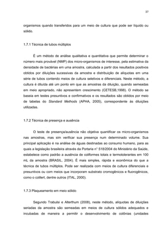 37



organismos quando transferidos para um meio de cultura que pode ser líquido ou
sólido.



1.7.1 Técnica de tubos múltiplos


          É um método de análise qualitativa e quantitativa que permite determinar o
número mais provável (NMP) dos micro-organismos de interesse, pela estimativa da
densidade de bactérias em uma amostra, calculada a partir dos resultados positivos
obtidos por diluições sucessivas da amostra e distribuição de alíquotas em uma
série de tubos contendo meios de cultura seletivos e diferenciais. Neste método, a
cultura é diluída até um ponto em que as amostras da diluição, quando semeadas
em meio apropriado, não apresentem crescimento (CETESB,1998). O método se
baseia em testes presuntivos e confirmativos e os resultados são obtidos por meio
de tabelas do Standard Methods (APHA, 2005), correspondente às diluições
utilizadas.



1.7.2 Técnica de presença e ausência


          O teste de presença/ausência não objetiva quantificar os micro-organismos
nas amostras, mas sim verificar sua presença num determinado volume. Sua
principal aplicação é na análise de águas destinadas ao consumo humano, para as
quais a legislação brasileira através da Portaria n° 518/2004 do Ministério da Saúde,
estabelece como padrão a ausência de coliformes totais e termotolerantes em 100
mL da amostra (BRASIL, 2004). É mais simples, rápida e econômica do que a
técnica de tubos múltiplos. Pode ser realizada com meios de cultura diferenciais e
presuntivos ou com meios que incorporam substrato cromogênicos e fluorogênicos,
como o colilert, dentre outros (ITAL, 2000).



1.7.3 Plaqueamento em meio sólido


          Segundo Trabulsi e Alterthum (2008), neste método, alíquotas de diluições
seriadas da amostra são semeadas em meios de cultura sólidos adequados e
incubadas de maneira a permitir o desenvolvimento de colônias (unidades
 