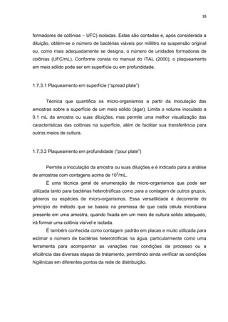 38



formadores de colônias – UFC) isoladas. Estas são contadas e, após considerada a
diluição, obtém-se o número de bactérias viáveis por mililitro na suspensão original
ou, como mais adequadamente se designa, o número de unidades formadoras de
colônias (UFC/mL). Conforme consta no manual do ITAL (2000), o plaqueamento
em meio sólido pode ser em superfície ou em profundidade.



1.7.3.1 Plaqueamento em superfície (“spread plate”)


      Técnica que quantifica os micro-organismos a partir da inoculação das
amostras sobre a superfície de um meio sólido (ágar). Limita o volume inoculado a
0,1 mL da amostra ou suas diluições, mas permite uma melhor visualização das
características das colônias na superfície, além de facilitar sua transferência para
outros meios de cultura.



1.7.3.2 Plaqueamento em profundidade (“pour plate”)


      Permite a inoculação da amostra ou suas diluições e é indicado para a análise
de amostras com contagens acima de 102/mL.
      É uma técnica geral de enumeração de micro-organismos que pode ser
utilizada tanto para bactérias heterotróficas como para a contagem de outros grupos,
gêneros ou espécies de micro-organismos. Essa versatilidade é decorrente do
princípio do método que se baseia na premissa de que cada célula microbiana
presente em uma amostra, quando fixada em um meio de cultura sólido adequado,
irá formar uma colônia visível e isolada.
      É também conhecida como contagem padrão em placas e muito utilizada para
estimar o número de bactérias heterotróficas na água, particularmente como uma
ferramenta para acompanhar as variações nas condições de processo ou a
eficiência das diversas etapas de tratamento, permitindo ainda verificar as condições
higiênicas em diferentes pontos da rede de distribuição.
 