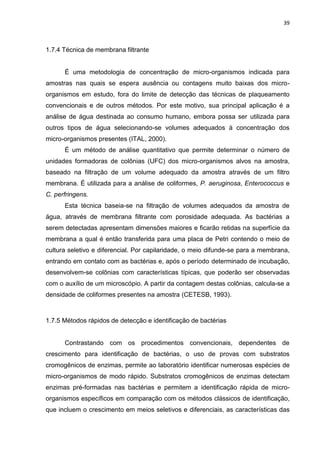 39



1.7.4 Técnica de membrana filtrante


      É uma metodologia de concentração de micro-organismos indicada para
amostras nas quais se espera ausência ou contagens muito baixas dos micro-
organismos em estudo, fora do limite de detecção das técnicas de plaqueamento
convencionais e de outros métodos. Por este motivo, sua principal aplicação é a
análise de água destinada ao consumo humano, embora possa ser utilizada para
outros tipos de água selecionando-se volumes adequados à concentração dos
micro-organismos presentes (ITAL, 2000).
      É um método de análise quantitativo que permite determinar o número de
unidades formadoras de colônias (UFC) dos micro-organismos alvos na amostra,
baseado na filtração de um volume adequado da amostra através de um filtro
membrana. É utilizada para a análise de coliformes, P. aeruginosa, Enterococcus e
C. perfringens.
      Esta técnica baseia-se na filtração de volumes adequados da amostra de
água, através de membrana filtrante com porosidade adequada. As bactérias a
serem detectadas apresentam dimensões maiores e ficarão retidas na superfície da
membrana a qual é então transferida para uma placa de Petri contendo o meio de
cultura seletivo e diferencial. Por capilaridade, o meio difunde-se para a membrana,
entrando em contato com as bactérias e, após o período determinado de incubação,
desenvolvem-se colônias com características típicas, que poderão ser observadas
com o auxílio de um microscópio. A partir da contagem destas colônias, calcula-se a
densidade de coliformes presentes na amostra (CETESB, 1993).



1.7.5 Métodos rápidos de detecção e identificação de bactérias


      Contrastando com os procedimentos convencionais, dependentes de
crescimento para identificação de bactérias, o uso de provas com substratos
cromogênicos de enzimas, permite ao laboratório identificar numerosas espécies de
micro-organismos de modo rápido. Substratos cromogênicos de enzimas detectam
enzimas pré-formadas nas bactérias e permitem a identificação rápida de micro-
organismos específicos em comparação com os métodos clássicos de identificação,
que incluem o crescimento em meios seletivos e diferenciais, as características das
 