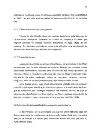 40



colônias e a morfologia celular em esfregaços corados por Gram (SCHAECHTER et
al., 2002). As principais técnicas rápidas de detecção e identificação de bactérias
são:



1.7.5.1 Técnica de substratos cromogênicos


       Técnica de identificação rápida de espécies bacterianas pela detecção de
características fenotípicas. Baseia-se na síntese de compostos incolores que
originam produtos de hidrólise coloridos diretamente ou após adição de um
reagente. Os substratos enzimáticos comumente utilizados para identificação de
bactérias são as enzimas glicosidase e aminopeptidase.



1.7.6 Provas bioquímicas


       As provas bioquímicas são amplamente utilizadas para diferenciar e identificar
bactérias por meio de suas atividades enzimáticas. Algumas das principais provas
bioquímicas normalmente utilizadas para identificação dos micro-organismos de
interesse médico e indicadores ambientais são: meio de Rugai modificado, indol,
degradação da uréia, motilidade, sulfeto de hidrogênio, citrocromo oxidase,
coagulase, prova de oxidação/fermentação (O/F) e fermentação do manitol.
       Além dessas provas, outra prova rotineiramente utilizada antes de qualquer
prova bioquímica para identificação dos micro-organismos é a coloração de Gram,
que se caracteriza pela coloração diferencial dos mesmos, através da qual as
bactérias são classificadas em Gram-positivas ou Gram-negativas, dependendo da
retenção ou não do corante cristal-violeta em sua estrutura (ANVISA, 2004).



1.8 Determinação da susceptibilidade aos agentes antimicrobianos


       A determinação da susceptibilidade aos agentes antimicrobianos pode ser
determinada direta ou indiretamente. A determinação direta é feita pelos chamados
métodos de diluição e a indireta pelo método de difusão em placa (TRABULSI;
ALTERTHUM, 2008).
 