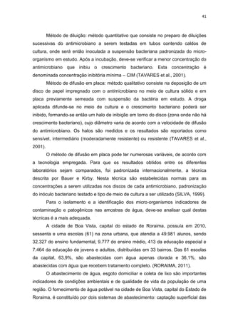 41



         Método de diluição: método quantitativo que consiste no preparo de diluições
sucessivas do antimicrobiano a serem testadas em tubos contendo caldos de
cultura, onde será então inoculada a suspensão bacteriana padronizada do micro-
organismo em estudo. Após a incubação, deve-se verificar a menor concentração do
antimicrobiano que inibiu o crescimento bacteriano. Esta concentração é
denominada concentração inibitória mínima – CIM (TAVARES et al., 2001).
         Método de difusão em placa: método qualitativo consiste na deposição de um
disco de papel impregnado com o antimicrobiano no meio de cultura sólido e em
placa previamente semeada com suspensão da bactéria em estudo. A droga
aplicada difunde-se no meio de cultura e o crescimento bacteriano poderá ser
inibido, formando-se então um halo de inibição em torno do disco (zona onde não há
crescimento bacteriano), cujo diâmetro varia de acordo com a velocidade de difusão
do antimicrobiano. Os halos são medidos e os resultados são reportados como
sensível, intermediário (moderadamente resistente) ou resistente (TAVARES et al.,
2001).
         O método de difusão em placa pode ter numerosas variáveis, de acordo com
a tecnologia empregada. Para que os resultados obtidos entre os diferentes
laboratórios sejam comparados, foi padronizada internacionalmente, a técnica
descrita por Bauer e Kirby. Nesta técnica são estabelecidas normas para as
concentrações a serem utilizadas nos discos de cada antimicrobiano, padronização
do inóculo bacteriano testado e tipo de meio de cultura a ser utilizado (SILVA, 1999).
         Para o isolamento e a identificação dos micro-organismos indicadores de
contaminação e patogênicos nas amostras de água, deve-se analisar qual destas
técnicas é a mais adequada.
         A cidade de Boa Vista, capital do estado de Roraima, possuía em 2010,
sessenta e uma escolas (61) na zona urbana, que atendia a 49.981 alunos, sendo
32.327 do ensino fundamental, 9.777 do ensino médio, 413 da educação especial e
7.464 da educação de jovens e adultos, distribuídas em 33 bairros. Das 61 escolas
da capital, 63,9%, são abastecidas com água apenas clorada e 36,1%, são
abastecidas com água que recebem tratamento completo. (RORAIMA, 2011).
         O abastecimento de água, esgoto domiciliar e coleta de lixo são importantes
indicadores de condições ambientais e de qualidade de vida da população de uma
região. O fornecimento de água potável na cidade de Boa Vista, capital do Estado de
Roraima, é constituído por dois sistemas de abastecimento: captação superficial das
 
