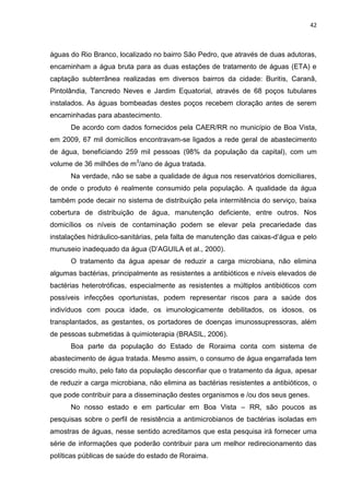 42



águas do Rio Branco, localizado no bairro São Pedro, que através de duas adutoras,
encaminham a água bruta para as duas estações de tratamento de águas (ETA) e
captação subterrânea realizadas em diversos bairros da cidade: Buritis, Caranã,
Pintolândia, Tancredo Neves e Jardim Equatorial, através de 68 poços tubulares
instalados. As águas bombeadas destes poços recebem cloração antes de serem
encaminhadas para abastecimento.
      De acordo com dados fornecidos pela CAER/RR no município de Boa Vista,
em 2009, 67 mil domicílios encontravam-se ligados a rede geral de abastecimento
de água, beneficiando 259 mil pessoas (98% da população da capital), com um
volume de 36 milhões de m3/ano de água tratada.
      Na verdade, não se sabe a qualidade de água nos reservatórios domiciliares,
de onde o produto é realmente consumido pela população. A qualidade da água
também pode decair no sistema de distribuição pela intermitência do serviço, baixa
cobertura de distribuição de água, manutenção deficiente, entre outros. Nos
domicílios os níveis de contaminação podem se elevar pela precariedade das
instalações hidráulico-sanitárias, pela falta de manutenção das caixas-d’água e pelo
munuseio inadequado da água (D’AGUILA et al., 2000).
      O tratamento da água apesar de reduzir a carga microbiana, não elimina
algumas bactérias, principalmente as resistentes a antibióticos e níveis elevados de
bactérias heterotróficas, especialmente as resistentes a múltiplos antibióticos com
possíveis infecções oportunistas, podem representar riscos para a saúde dos
indivíduos com pouca idade, os imunologicamente debilitados, os idosos, os
transplantados, as gestantes, os portadores de doenças imunossupressoras, além
de pessoas submetidas à quimioterapia (BRASIL, 2006).
      Boa parte da população do Estado de Roraima conta com sistema de
abastecimento de água tratada. Mesmo assim, o consumo de água engarrafada tem
crescido muito, pelo fato da população desconfiar que o tratamento da água, apesar
de reduzir a carga microbiana, não elimina as bactérias resistentes a antibióticos, o
que pode contribuir para a disseminação destes organismos e /ou dos seus genes.
      No nosso estado e em particular em Boa Vista – RR, são poucos as
pesquisas sobre o perfil de resistência a antimicrobianos de bactérias isoladas em
amostras de águas, nesse sentido acreditamos que esta pesquisa irá fornecer uma
série de informações que poderão contribuir para um melhor redirecionamento das
políticas públicas de saúde do estado de Roraima.
 