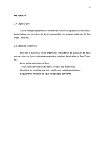 43



OBJETIVOS



2.1 Objetivo geral


      Avaliar microbiologicamente e determinar os riscos da presença de bactérias
heterotróficas em amostras de águas consumidas nas escolas estaduais de Boa
Vista – Roraima.



2.2 Objetivos específicos


      Detectar e quantificar micro-organismos indicadores de qualidade de água
nas amostras de águas coletadas nas escolas estaduais localizadas em Boa Vista –
RR.
      Isolar as bactérias heterotróficas;
      Testar a sensibilidade das bactérias isoladas aos antibióticos;
      Classificar as bactérias quanto à resistência a múltiplos antibióticos;
      Enquadrar as amostras de água na legislação pertinente.
 