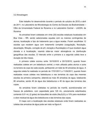 45



3.2 Amostragem


      Este trabalho foi desenvolvido durante o período de outubro de 2010 a abril
de 2011, no Laboratório de Microbiologia do Centro de Estudos da Biodiversidade –
CBio da Universidade Federal de Roraima e no Laboratório Central – LACEN, de
Roraima
      As amostras foram coletadas em vinte (20) escolas estaduais localizadas em
Boa Vista – RR, sendo selecionadas aquelas com os maiores contingentes de
alunos, localização e tipo de tratamento que a água recebe. Foram escolhidas 12
escolas que recebem água com tratamento completo (coagulação, floculação,
decantação, filtração, correção de pH, cloração e fluoretação) e 8 que recebem água
clorada e à localização, visando obter-se maior abrangência na distribuição
geográficas das escolas. O intervalo entre a primeira e a segunda coleta teve a
duração de três meses.
      A primeira coleta ocorreu entre 18/10/2010 a 20/12/2010, quando foram
realizadas coletas em um bebedouro central, o mais utilizado pelos alunos e outra
na torneira da copa de cada escola, perfazendo um total de 40 amostras de água. A
segunda coleta foi realizada no período de 17/01/2011 a 11/04/2011, quando foram
realizadas novas coletas nos bebedouros e nas torneiras da copa das mesmas
escolas da primeira campanha, obtendo-se mais 40 amostras de água, totalizando
80 amostras, sendo 40 da água dos bebedouros e 40 da água das torneiras das
copas.
      As amostras foram coletadas no período da manhã, acondicionadas em
frascos de polietileno, com capacidade para 125 mL, previamente esterilizados
contendo 0,01 mL (2 gotas) de tiossulfato de sódio (Na2S2O3) a 10% para neutralizar
o cloro residual da água dos bebedouros e das torneiras das copas.
      O mapa com a localização das escolas estaduais onde foram realizadas as
coletas das amostras de água pode ser visto na figura 4.
 
