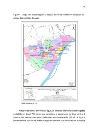 46



Figura 4 – Mapa com a localização das escolas estaduais onde foram realizadas as
coletas das amostras de água.




        Fonte: Roraima (2011).



      Antes de coletar as amostras de água, as torneiras foram limpas com algodão
embebido em álcool 70% sendo que permitiu-se o escoamento de água por 2 a 3
minutos. Os frascos foram preenchidos com aproximadamente 100 mL de água e
posteriormente realizou-se a identificação dos mesmos. Os frascos foram marcados
 