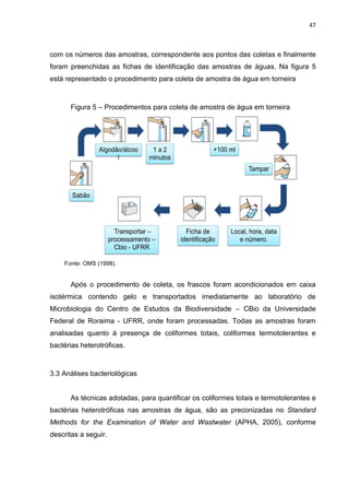 47



com os números das amostras, correspondente aos pontos das coletas e finalmente
foram preenchidas as fichas de identificação das amostras de águas. Na figura 5
está representado o procedimento para coleta de amostra de água em torneira



      Figura 5 – Procedimentos para coleta de amostra de água em torneira




    Fonte: OMS (1998).


      Após o procedimento de coleta, os frascos foram acondicionados em caixa
isotérmica contendo gelo e transportados imediatamente ao laboratório de
Microbiologia do Centro de Estudos da Biodiversidade – CBio da Universidade
Federal de Roraima - UFRR, onde foram processadas. Todas as amostras foram
analisadas quanto à presença de coliformes totais, coliformes termotolerantes e
bactérias heterotróficas.



3.3 Análises bacteriológicas


      As técnicas adotadas, para quantificar os coliformes totais e termotolerantes e
bactérias heterotróficas nas amostras de água, são as preconizadas no Standard
Methods for the Examination of Water and Wastwater (APHA, 2005), conforme
descritas a seguir.
 