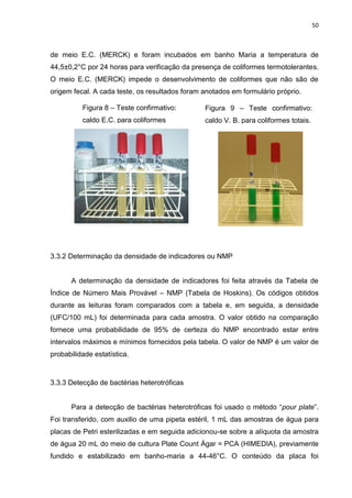 50



de meio E.C. (MERCK) e foram incubados em banho Maria a temperatura de
44,5±0,2°C por 24 horas para verificação da presença de coliformes termotolerantes.
O meio E.C. (MERCK) impede o desenvolvimento de coliformes que não são de
origem fecal. A cada teste, os resultados foram anotados em formulário próprio.

          Figura 8 – Teste confirmativo:        Figura 9 – Teste confirmativo:
          caldo E.C. para coliformes            caldo V. B. para coliformes totais.
          termotolerantes.




3.3.2 Determinação da densidade de indicadores ou NMP


      A determinação da densidade de indicadores foi feita através da Tabela de
Índice de Número Mais Provável – NMP (Tabela de Hoskins). Os códigos obtidos
durante as leituras foram comparados com a tabela e, em seguida, a densidade
(UFC/100 mL) foi determinada para cada amostra. O valor obtido na comparação
fornece uma probabilidade de 95% de certeza do NMP encontrado estar entre
intervalos máximos e mínimos fornecidos pela tabela. O valor de NMP é um valor de
probabilidade estatística.



3.3.3 Detecção de bactérias heterotróficas


      Para a detecção de bactérias heterotróficas foi usado o método “pour plate”.
Foi transferido, com auxilio de uma pipeta estéril, 1 mL das amostras de água para
placas de Petri esterilizadas e em seguida adicionou-se sobre a alíquota da amostra
de água 20 mL do meio de cultura Plate Count Ágar = PCA (HIMEDIA), previamente
fundido e estabilizado em banho-maria a 44-46°C. O conteúdo da placa foi
 