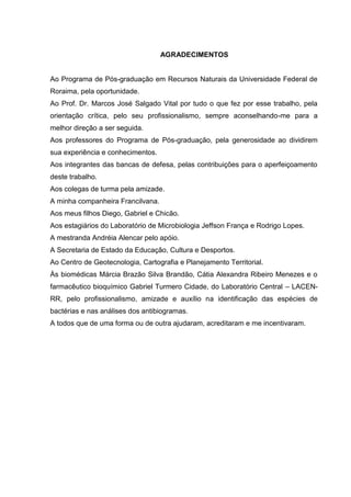 AGRADECIMENTOS


Ao Programa de Pós-graduação em Recursos Naturais da Universidade Federal de
Roraima, pela oportunidade.
Ao Prof. Dr. Marcos José Salgado Vital por tudo o que fez por esse trabalho, pela
orientação crítica, pelo seu profissionalismo, sempre aconselhando-me para a
melhor direção a ser seguida.
Aos professores do Programa de Pós-graduação, pela generosidade ao dividirem
sua experiência e conhecimentos.
Aos integrantes das bancas de defesa, pelas contribuições para o aperfeiçoamento
deste trabalho.
Aos colegas de turma pela amizade.
A minha companheira Francilvana.
Aos meus filhos Diego, Gabriel e Chicão.
Aos estagiários do Laboratório de Microbiologia Jeffson França e Rodrigo Lopes.
A mestranda Andréia Alencar pelo apóio.
A Secretaria de Estado da Educação, Cultura e Desportos.
Ao Centro de Geotecnologia, Cartografia e Planejamento Territorial.
Às biomédicas Márcia Brazão Silva Brandão, Cátia Alexandra Ribeiro Menezes e o
farmacêutico bioquímico Gabriel Turmero Cidade, do Laboratório Central – LACEN-
RR, pelo profissionalismo, amizade e auxílio na identificação das espécies de
bactérias e nas análises dos antibiogramas.
A todos que de uma forma ou de outra ajudaram, acreditaram e me incentivaram.
 