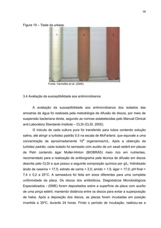 58



Figura 19 – Teste da uréase.




                 Fonte: Vermelho et al. (2006).



3.4 Avaliação da susceptibilidade aos antimicrobianos


      A avaliação da susceptibilidade aos antimicrobianos dos isolados das
amostras de água foi realizada pela metodologia de difusão de discos, por meio de
suspensão bacteriana direta, segundo as normas estabelecidas pelo Manual Clinical
and Laboratory Standards Institute – CLSI (CLSI, 2005).
      O inóculo de cada cultura pura foi transferido para tubos contendo solução
salina, até atingir a turbidez padrão 0,5 na escala de McFarland, que equivale a uma
concentração de aproximadamente 108 organismos/mL. Após a obtenção da
turbidez padrão, cada isolado foi semeado com auxilio de um swab estéril em placas
de Petri contendo ágar Muller-Hinton (BIOBRÁS) meio rico em nutrientes,
recomendado para a realização de antibiograma pela técnica de difusão em discos
descrita pelo CLSI e que possui a seguinte composição química por g/L: hidrolisado
ácido de caseína = 17,5; extrato de carne = 2,0; amido = 1,5; ágar = 17,0; pH final =
7,4 ± 0,2 a 25°C. A semeadura foi feita em eixos diferentes para uma completa
uniformidade da placa. Os discos dos antibióticos, Diagnósticos Microbiológicos
Especializados - (DME) foram depositados sobre a superfície da placa com auxílio
de uma pinça estéril, mantendo distância entre os discos para evitar a superposição
de halos. Após a deposição dos discos, as placas foram incubadas em posição
invertida a 35ºC, durante 24 horas. Findo o período de incubação, realizou-se a
 