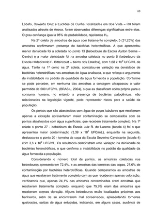 69



Lobato, Oswaldo Cruz e Euclides da Cunha, localizadas em Boa Vista – RR foram
analisadas através de Anova, foram observadas diferenças significativas entre elas.
O grau confiança igual a 95% de probabilidade, rejeitamos H0.
      Na 2ª coleta de amostras de água com tratamento completo, 5 (31,25%) das
amostras confirmaram presença de bactérias heterotróficas. A que apresentou
menor densidade foi a coletada no ponto 13 (bebedouro da Escola Ayrton Senna –
Centro) e a maior densidade foi na amostra coletada no ponto 5 (bebedouro da
Escola Hildebrando F. Bittencourt – bairro dos Estados), com 1,68 x 102 UFC/mL de
água. Tanto na 1ª como na 2ª coleta, constatou-se variação na densidade de
bactérias heterotróficas nas amostras de água analisada, o que reforça o argumento
da instabilidade no padrão da qualidade da água fornecida a população. Conforme
se pode perceber, em nenhuma das amostras a contagem ultrapassou o valor
permitido de 500 UFC/mL (BRASIL, 2004), o que as classificam como própria para o
consumo humano, no entanto a presença de bactérias patogênicas, não
relacionadas na legislação vigente, pode representar riscos para a saúde da
população.
      Os pontos que são abastecidos com água de poços tubulares que receberam
apenas a cloração apresentaram maior contaminação se comparados com os
pontos abastecidos com água superficiais, que recebem tratamento completo. Na 1ª
coleta o ponto 27 - bebedouro da Escola Luiz R. de Lucena (tabela 4) foi o que
apresentou maior contaminação (3,39 x 102 UFC/mL), enquanto na segunda,
destacou-se o ponto 20 - torneira da copa da Escola Severino Cavalcante (tabela 4)
com 3,6 x 102 UFC/mL. Os resultados demonstram uma variação na densidade de
bactérias heterotróficas, o que confirma a instabilidade no padrão da qualidade da
água fornecida a população.
      Considerando o número total de pontos, as amostras coletadas nos
bebedouros apresentaram 72,4%, e as amostras das torneiras das copas, 27,6% de
contaminação por bactérias heterotróficas. Quando comparamos as amostras de
água que receberam tratamento completo com as que receberam apenas coloração,
verificamos que, apenas 24,1% das amostras contaminadas eram amostras que
receberam tratamento completo, enquanto que 75,9% eram das amostras que
receberam apenas cloração. Alguns bebedouros estão localizados próximos aos
banheiros, além de se encontrarem mal conservados, apresentando torneiras
quebradas, saídas de água entupidas, indicando, em alguns casos, ausência de
 