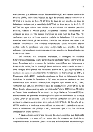 70



manutenção o que pode ser a causa dessa contaminação. Em trabalho semelhante,
Pezente (2009), analisando amostras de água de torneiras, obteve o mínimo de 1
UFC/mL e o máximo de 6,5 x 10 UFC/mL de água, já em amostras de água de
bebedouro, verificou que a quantidade de UFC/mL de água, variou de 3 a 3,2 x 10
UFC/mL de água, valores bem abaixo dos encontrados na presente pesquisa.
Büchele, Rizzardi e Amaral (2010), pesquisando bactérias heterotróficas em
amostras de água de três escolas municipais da área rural de Cruz Alta, RS,
verificaram que em nenhuma amostra coletada de bebedouros foi encontrada
bactérias heterotróficas, já nas amostras coletadas das torneiras das copas, duas
estavam contaminadas com bactérias heterotróficas. Esses resultados diferem
destes, onde foi constatada uma maior contaminação nas amostras de água
coletadas nos bebedouros em comparação com as amostras de água coletadas das
torneiras das copas.
      Em    nenhuma    das   amostras   analisadas,   a   contagem   de   bactérias
heterotróficas ultrapassou o valor permitido pela legislação vigente, 500 UFC/mL de
água. Pesquisas sobre presença de bactérias heterotróficas em bebedouros e
torneiras de instituições de ensino já foram realizadas anteriormente, mostrando
uma variação muito grande nos resultados. Bomfim et al., (2007) pesquisando a
qualidade da água de abastecimento do laboratório de bromatologia da URRJ e
Pongeluppe et al., (2009) , avaliando a qualidade da água em bebedouros de uma
instituição de ensino de Guarulhos – SP, não encontraram nenhuma amostra
contaminada com bactérias heterotróficas, enquanto que, Gomes et al., (2005)
verificaram que 25% das amostras de água de bebedouros de uma IFES do sul de
Minas Gerais, ultrapassaram o valor permitido pela Portaria 518/2004 do Ministério
da Saúde. Valor semelhante foi encontrado por Lage, Badaró e Barbosa (2008) em
monitoramento da qualidade microbiológica da água dos bebedouros do Campus
Amaro Lanari Jr. do Unileste – MG, que também verificaram que 25% de suas
amostram estavam contaminadas com mais de 500 UFC/mL. Já Carvalho et al.,
(2009), avaliando a qualidade microbiológica da água de 21 bebedouros de um
campus universitário de Ipatinga – MG, verificaram que 100% das amostras
ultrapassaram o valor permitido.
      A água pode ser contaminada no ponto de origem, durante a sua distribuição
e, principalmente, nos reservatórios, sejam eles de empresas ou domiciliares.
Segundo Germano e Germano (2001), as causas mais frequentes de contaminação
 