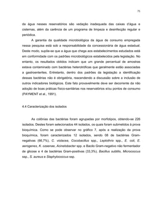 71



da água nesses reservatórios são vedação inadequada das caixas d’água e
cisternas, além da carência de um programa de limpeza e desinfecção regular e
periódica.
      A garantia da qualidade microbiológica da água de consumo empregada
nessa pesquisa está sob a responsabilidade da concessionária de água estadual.
Deste modo, supõe-se que a água que chega aos estabelecimentos estudados está
em conformidade com os padrões microbiológicos estabelecidos pela legislação. No
entanto, os resultados obtidos indicam que um grande percentual de amostras
estava contaminado com bactérias heterotróficas que geralmente estão associadas
a gastroenterites. Entretanto, dentro dos padrões da legislação a identificação
dessas bactérias não é obrigatória, reacendendo a discussão sobre a inclusão de
outros indicadores biológicos. Este fato provavelmente deve ser decorrente da não
adoção de boas práticas físico-sanitárias nos reservatórios e/ou pontos de consumo
(PAYMENT et al., 1991).



4.4 Caracterização dos isolados



      As colônias das bactérias foram agrupadas por morfotipos, obtendo-se 226
isolados. Destes foram selecionados 44 isolados, os quais foram submetidos à prova
bioquímica. Como se pode observar no gráfico 7, após a realização da prova
bioquímica, foram caracterizados 12 isolados, sendo 08 de bactérias Gram-
negativas (66,7%), C. violacea, Cocobacillus spp., Leptothrix spp., E. coli, E.
aerogenes, K. ozaenae, Acinetobacter spp. e Bacilo Gram-negativo não fermentador
de glicose e 4 de bactérias Gram-positivas (33,3%), Bacillus subtilis, Micrococcus
ssp., S. aureus e Staphylococcus ssp.
 