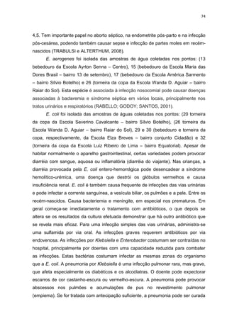 74



4,5. Tem importante papel no aborto séptico, na endometrite pós-parto e na infecção
pós-cesárea, podendo também causar sepse e infecção de partes moles em recém-
nascidos (TRABULSI e ALTERTHUM, 2008).
      E. aerogenes foi isolada das amostras de água coletadas nos pontos: (13
bebedouro da Escola Ayrton Senna – Centro), 15 (bebedouro da Escola Maria das
Dores Brasil – bairro 13 de setembro), 17 (bebedouro da Escola América Sarmento
– bairro Sílvio Botelho) e 26 (torneira da copa da Escola Wanda D. Aguiar – bairro
Raiar do Sol). Esta espécie é associada à infecção nosocomial pode causar doenças
associadas à bacteremia e síndrome séptica em vários locais, principalmente nos
tratos urinários e respiratórios (RABELLO; GODOY; SANTOS, 2001).
      E. coli foi isolada das amostras de águas coletadas nos pontos: (20 torneira
da copa da Escola Severino Cavalcante – bairro Sílvio Botelho), (26 torneira da
Escola Wanda D. Aguiar – bairro Raiar do Sol), 29 e 30 (bebedouro e torneira da
copa, respectivamente, da Escola Elza Breves – bairro conjunto Cidadão) e 32
(torneira da copa da Escola Luiz Ribeiro de Lima – bairro Equatorial). Apesar de
habitar normalmente o aparelho gastrointestinal, certas variedades podem provocar
diarréia com sangue, aquosa ou inflamatória (diarréia do viajante). Nas crianças, a
diarréia provocada pela E. coli entero-hemorrágica pode desencadear a síndrome
hemolítico-urémica, uma doença que destrói os glóbulos vermelhos e causa
insuficiência renal. E. coli é também causa frequente de infecções das vias urinárias
e pode infectar a corrente sanguínea, a vesícula biliar, os pulmões e a pele. Entre os
recém-nascidos. Causa bacteriemia e meningite, em especial nos prematuros. Em
geral começa-se imediatamente o tratamento com antibióticos, o que depois se
altera se os resultados da cultura efetuada demonstrar que há outro antibiótico que
se revela mais eficaz. Para uma infecção simples das vias urinárias, administra-se
uma sulfamida por via oral. As infecções graves requerem antibióticos por via
endovenosa. As infecções por Klebsiella e Enterobacter costumam ser contraídas no
hospital, principalmente por doentes com uma capacidade reduzida para combater
as infecções. Estas bactérias costumam infectar as mesmas zonas do organismo
que a E. coli. A pneumonia por Klebsiella é uma infecção pulmonar rara, mas grave,
que afeta especialmente os diabéticos e os alcoólatras. O doente pode expectorar
escarros de cor castanho-escura ou vermelho-escura. A pneumonia pode provocar
abscessos nos pulmões e acumulações de pus no revestimento pulmonar
(empiema). Se for tratada com antecipação suficiente, a pneumonia pode ser curada
 
