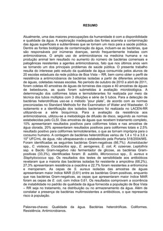 RESUMO


Atualmente, uma das maiores preocupações da humanidade é com a disponibilidade
e qualidade da água. A exploração inadequada das fontes acarreta a contaminação
das águas superficiais e subterrâneas que se tornam um risco para a saúde pública.
Dentre as fontes biológicas de contaminação da água, incluem-se as bactérias, que
são responsáveis por inúmeras doenças, sendo frequentemente tratadas com
antimicrobianos. O amplo uso de antimicrobianos na medicina humana e na
produção animal tem resultado no aumento do número de bactérias comensais e
patogênicas resistentes a agentes antimicrobianos, fato que nos últimos anos vem
se tornando um dos principais problemas de saúde pública. O presente trabalho
resulta do interesse pelo estudo da qualidade da água consumida pelos alunos de
20 escolas estaduais da rede pública de Boa Vista – RR, bem como obter o perfil de
resistência a antimicrobianos de bactérias isoladas a partir de diferentes amostras
de águas, coletadas nessas escolas. No período de outubro de 2010 a abril de 2011,
foram coletas 40 amostras de águas de torneiras das copas e 40 amostras de águas
de bebedouros, as quais foram submetidas à avaliação microbiológica. A
determinação dos coliformes totais e termotolerantes foi realizada por meio da
técnica dos tubos múltiplos com 3 diluições e série de 5 tubos. Para a detecção de
bactérias heterotróficas uso-se o método ”pour plate”, de acordo com as normas
preconizadas no Standard Methods for the Examination of Water and Wastwater. O
isolamento e a identificação dos isolados bacteriano foi realizada no LACEN-RR
utilizando-se a série bioquímica. Para a avaliação da resistência aos
antimicrobianos, utilizou-se a metodologia de difusão de disco, seguindo as normas
estabelecidas pelo CLSI. Das amostras de águas que recebem tratamento completo,
10% apresentaram resultados positivos para coliformes totais e nas amostras de
água clorada, 20% apresentaram resultados positivos para coliformes totais e 2,5%
resultado positivo para coliformes termotolerantes, o que as tornam imprópria para o
consumo humano. A contagem de bactérias heterotróficas variou de 1,4 x 10 a 3,6 x
102 UFC/mL de água, não ultrapassando o estabelecido pela Portaria 518/2004/MS.
Foram identificadas as seguintes bactérias Gram-negativas (66,7%): Acinetobacter
spp., C. violacea, Cocobacilos spp., E. aerogenes, E. coli, K. ozaenae, Leptothrix
ssp. e Bacilo Gram-negativo não fermentador de glicose, as bactérias Gram-
positivas (33,3%), identificadas foram: B. subtilis, Micrococcus spp., S. aureus e
Staphylococcus spp. Os resultados dos testes de sensibilidade aos antibióticos
revelaram que a maioria das bactérias isoladas foi resistente a ampicilina (68,2%),
27,3% apresentaram resistência a oxacilina e 22,7% foram resistentes a eritromicina
e meropenem. As cepas de S. aureus isoladas das amostras de águas
apresentaram maior índice MAR (0,61) entre as bactérias Gram-positivas, enquanto
que nas bactérias Gram-negativas, as cepas que apresentaram maior índice MAR
foram as cepas de E. coli, com índice 0,61. Os resultados comprovam a ocorrência
de instabilidade no padrão de qualidade da água fornecida a população de Boa Vista
– RR seja no tratamento, na distribuição ou no armazenamento da água. Além de
constatar a presença de bactérias multirresistentes a antibióticos, o que representa
risco à população.


Palavras-chaves: Qualidade      da   água.   Bactérias   heterotróficas.   Coliformes.
Resistência. Antimicrobianos.
 