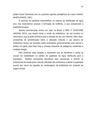 82



podem trocar livremente com os possíveis agentes patogênicos do nosso intestino
(KURYLOWICZ, 1981).
      O acúmulo de bactérias heterotróficas no sistema de distribuição de água
e/ou nos reservatórios propicia a formação de biofilmes, o que compromete a
qualidade da água.
      Apenas recentemente, entrou em vigor no Brasil, a RDC nº 44/2010/MS
(ANVISA, 2010), que dispõe sobre a venda de antibióticos, de uso humano ou
veterinário o que já pode contribuir para a redução do seu uso indevido. Além disso,
campanhas de sensibilização sobre a utilização indevida e uso abusivo de
antibióticos devem ser lançadas pelas autoridades governamentais para educar o
público em geral, para fazer face a ameaça crescente de patógenos resistentes a
múltiplas drogas.
      Para amenizar essa situação é necessário que se identifique e corrija as
causas da instabilidade no padrão de qualidade da água distribuída para a
população.    Realizar campanhas educativas para caracterizar e orientar os
profissionais de saúde para a devida utilização dos antibióticos e alertar a população
quanto aos riscos de ingestão de subdosagens de antibióticos em produtos de
origem animal.
 
