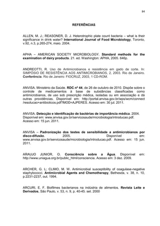 84



                                REFERÊNCIAS


ALLEN, M. J.; REASONER, D. J. Heterotrophic plate count bacteria – what is their
significance in drink water? International Journal of Food Microbiology, Toronto,
v.92, n.3, p.265-274, maio. 2004.


APHA – AMERICAN SOCIETY MICROBIOLOGY. Standard methods for the
examination of dairy products. 21. ed. Washington: APHA, 2005. 646p.


ANDREOTTI, R. Uso de Antimicrobianos e resistência em gado de corte. In:
SIMPÓSIO DE RESISTÊNCIA AOS ANTIMICROBIANOS, 2, 2003. Rio de Janeiro.
Conferência. Rio de Janeiro: FIOCRUZ, 2003, 1 CD-ROM.


ANVISA. Ministério da Saúde. RDC nº 44, de 26 de outubro de 2010. Dispõe sobre o
controle de medicamentos à base de substâncias classificadas como
antimicrobianos, de uso sob prescrição médica, isoladas ou em associação e dá
outras providências. Disponível em: http://portal.anvisa.gov.br/wps/wcm/connect
/resolucao+antibioticos.pdf?MOD=AJPERES. Acesso em: 30 jul. 2011.


ANVISA. Detecção e identificação de bactérias de importância médica. 2004.
Disponível em: www.anvisa.gov.br/servicosaude/microbiologia/introducao.pdf.
Acesso em: 15 jun. 2011.


ANVISA – Padronização dos testes de sensibilidade a antimicrobianos por
disco-difusão.            2005.                         Disponível         em:
www.anvisa.gov.br/servicosaude/microbiologia/introducao.pdf. Acesso em: 15 jun.
2011.


ARAUJO JUNIOR, O. Consciência sobre a Água. Disponível                       em:
http://www.uniagua.org.br/public_html/consciencia. Acesso em: 3 dez. 2009.


ARCHER, G. L; CLIMO, M. W. Antimicrobial susceptibility of coagulase-negative
staphylococci. Antimicrobial Agents and Chemotherapy, Bethesda, v. 38, n. 10,
p.2231-2237, out. 1994.


ARCURI, E. F. Biofilmes bacterianos na indústria de alimentos. Revista Leite e
Derivados, São Paulo, v. 53, n. 9, p. 40-45. set. 2000
 