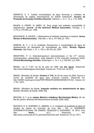 85



BARRETO, E. F. Análise microbiológica da água fornecida a unidades de
alimentação de regiões administrativas do Distrito Federal-DF. Anuário da
Produção de Iniciação Científica Discente, Valinhos, v. 12, n. 13, p. 7-15. 2009.


BAUER, A; PERRY, D; KIRBY, W. Drug usage and antibiotic susceptibility of
staphylococci. Journal of the American Medical Association, Chicago, v. 4,
n.173, p. 475-480, jun. 1960.


BENVINISTE, R; DAVIES, J. Mechanisms of antibiotic resistance in bacteria. Annus
Review of Biochemmistry, Palo Alto, v. 42, p. 471-506, jul. 1973.


BOMFIM, M. V. J. et al. Avaliação físicoquímica e microbiológica da água de
abastecimento do laboratório de bromatologia da UERJ. Revista Higiene
Alimentar, São Paulo, v. 21, n. 152, p. 99-103, jun. 2007.


BRADFORD, P. A. Extended-spectrum beta-lactamases in the 21st century:
characterization, epidemiology, ande detection of this important resistance threat.
Clinical Microbiology Reviews, Washington, v. 14, n. 4, p. 933-951, out. 2001.


BRASIL. Lei nº 7.347, de 24 de julho de 1985, Lei das águas. Disponível:
http://www.rededasaguas.org.br/legisl. Acesso em: 10 de mar. de 2010.


BRASIL. Ministério da Saúde. Portaria n° 518, de 25 de março de 2004. Aprova a
norma de qualidade da água para consumo humano. Disponível em:
http://dtr2001.saude.gov.br/sas/PORTARIAS/Port2004/GM/GM-518.htm. Acesso em
11 fev. 2010.


BRASIL. Ministério da Saúde. Inspeção sanitária em abastecimento de água.
Brasília: Ministério da Saúde, 2006. 84p.


BROOKS, G. F. et al. Jawetz, Melnick e Adelberg: Microbiologia Médica. 20. ed.
Rio de Janeiro: McGraw-Hill Interamericana do Brasil, 2009. 820p.


BÜCHELE, D. S.; RIZZARDI, A.; AMARAL, C. H. Avaliação da qualidade da água de
escolas do interior do município de Cruz Alta - RS. In: SEMINÁRIO
INTERINSTITUCIONAL DE ENSINO, PESQUISA E EXTENSÃO. 15, 2010, Cruz
Alta.             Anais...            [s.l.]:           Disponível             em:
http://www.unicruz.edu.br/15_seminario/seminario.pdf. Acesso em: 07 jun. 2011.
 