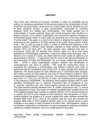 ABSTRACT


One of the main concerns of humanity nowadays is water: its availability and its
quality. An inadequate exploitation of the sources results in the contamination of both
superficial and deep waters, which become a public health hazard. Bacteria are one
of these biological sources of water contamination, responsible for countless
diseases which are treated with antimicrobials. The widely spread use of
antimicrobials in human medicine along with animal production had resulted in a
steady increase in the number of pathogenic and commensal bacteria resistant to
antimicrobial agents, which in recent years are becoming one of the main problems
of public health. This paper is a result of an interest in studying the quality of water
consumed by the students of 20 state schools of the public school system of Boa
Vista – RR, as well as trying to obtain a profile of antimicrobial resistance of the
bacteria isolated in different water samples collected at these schools. Between
October 2010 and April 2011, 40 water samples were collected from taps in
lunchrooms, along with 40 samples from drinking wells, and all of them were
submitted to microbiological examination. Using the multiple tubes technique, with 3
dilutions and a series of 5 tubes, we determined the total number of coliforms and
thermotolerant coliforms. In agreement with the rules of the Standard Methods for
the Examination of Water and Wastewater, the “pour plate” method was used at the
CBio – UFRR to detect heterotrophic bacteria. Isolation and identification of
microorganisms was done at LACEN – RR, using the biochemical series. In
evaluating the resistance to antimicrobials, disk diffusion methods were used, in
agreement with the established rules of the CLSI. In water samples that receive full
treatment, 10% tested positive for total coliforms and, in chlorinated water samples,
20% tested positive for total coliforms and 2,5% for thermo-tolerant coliforms, which
makes them inadequate for human consume. The counting of heterotrophic bacteria
went from 1,4 x 10 to 3,6 x 10² CFU/mL of water, not surpassing what is established
in the ordinance 518/2004/MS. The following Gram-negative bacteria (66,7%) were
identified: Acinetobacter spp., C. violacea, Cocobacilos spp., E. aerogenes, E. coli,
K. ozaenae, Leptothrix ssp. and Gram-negative glucose non fermenting bacillus.
The Gram-positive bacteria identified were: B. subtilis, Micrococcus spp., S. aureus
and Staphylococcus spp. The results of antibiotic sensibility tests revealed that most
of the isolated bacteria were resistant to ampicilin (68,2%), 22,3% showed resistance
to oxacilin and 22,7% were resistant to both eritromicin and meropenem. In Gram-
positive bacteria, the growths of S. aureus isolated from water samples showed the
greatest MAR index (0,61), while E. coli growths were the ones who showed the
greatest MAR index in Gram-negative bacteria (also 6,1%). Results prove a great
instability in the quality of water provided to the Boa Vista - RR population, being in
its treatment, distribution or containment, as well as showing the presence of bacteria
resistant to multiple antibiotics, which is a health hazard to the public.


Keywords: Water        quality.   Heterotrophic   bacteria.   Coliforms.   Resistance.
Antimicrobials.
 