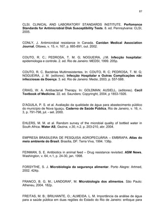 87



CLSI. CLINICAL AND LABORATORY STANDARDS INSTITUTE. Perfomance
Standards for Antimicrobial Disk Susceptibility Tests. 8. ed. Pennsylvania: CLSI,
2005.


CONLY, J. Antimicrobial resistance in Canada. Canidan Medical Association
Journal, Ottawa, v. 15, n. 167, p. 885-891, out. 2002.


COUTO, R. C.; PEDROSA, T. M. G; NOGUEIRA, J.M. Infecção hospitalar:
epidemiologia e controle. 2. ed. Rio de Janeiro: MEDSI, 1999. 205p.


COUTO, R. C. Bactérias Multirresistentes. In: COUTO, R. C; PEDROSA, T. M. G;
NOGUEIRA, J. M. (editores). Infecção Hospitalar e Outras Complicações não
infecciosas da Doença. 3. ed. Rio de Janeiro: Medsi, 2003, p. 557-588.


CRAIG, W. A. Antibacterial Therapy. In: GOLDMAN; AUSIELL. (editores). Cecil
Textbook of Medicine. 22. ed. Saunders: Copyringht, 2004, p 1853-1926.


D’AGUILA, P. S. et al. Avaliação da qualidade de água para abastecimento público
do município de Nova Iguaçu. Caderno de Saúde Pública, Rio de Janeiro, v. 16, n.
3, p. 791-798, jul. - set. 2000.


EHLERS, M. M. et al. Random survey of the microbial quality of bottled water in
South Africa. Water AS, Gezina, v.30, n.2, p. 203-210, abr. 2004.


EMPRESA BRASILEIRA DE PESQUISA AGROPECUÁRIA – EMBRAPA. Atlas do
meio ambiente do Brasil. Brasília, DF: Terra Viva, 1994. 138p.


FEINMAN, S. E. Antibiotics in animal feed – Drug resistance revisited. ASM News,
Washington, v. 64, n.1, p. 24-30, jan. 1998.


FORSYTHE, S. J. Microbiologia da segurança alimentar. Porto Alegre: Artmed,
2002. 424p.


FRANCO, B. G. M.; LANDGRAF, M. Microbiologia dos alimentos. São Paulo:
Atheneu, 2004. 182p.


FREITAS, M. B.; BRILHANTE, O.; ALMEIDA. L. M. Importância da análise de água
para a saúde pública em duas regiões do Estado do Rio de Janeiro: enfoque para
 