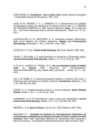 90



KURYLOWICZ, W. Antibióticos - Uma revisão crítica. Recife: Editora Universitária
– Universidade Federal de Pernambuco, 1981. 341p.


LAGE, M. M.; BADARÓ, A. C. L.; BARBOSA, D. A. Monitoramento da qualidade
microbiológica da água dos bebedouros do Campus Amaro Lanari Jr. In: SEMANA
DE INICIAÇÃO CIENTÍFICA, 9, 2008, Coronel Fabriciano. Anais... [s.l.]: Disponível
em: http://www.unilestemg.br/pic/sic_09/resumos/saude.pdf. Acesso em: 07 jun.
2011.


LECHEVALLIER, M. W.; MCFETERS, G. A. Interactions between Heterotrophic
Plate Count Bacteria and Coliform Organisms. Applied and Environmental
Microbiology, Washington, v. 49, p. 1338-1341, maio. 1985.


LEITÃO, M. F. F. et al. Tratado de Microbiologia. São Paulo: Manole, 1988. 186p.


LEUNG, T; WILLIAMS, J. D. Beta-lactamases of subspecies of bacteroides fragilis.
Journal Antimicrobial Chemotherapy, Ottawa, v. 4, n. 8, p. 47-54, jul. 1978.


LI, W. M. K.; LACROIX, B.; POWELL, D. A. The microbiological safety of bottled
water      in      Canada.      2001.     Disponível    em:    http://foodsafety.k-
state.edu/articles/468/micro_sfty_bottled_water_canada.pdf. Acesso em: 11 mar.
2010.


LIM, S. M; WEBB, S. A. Nosocomial bacterial infections in intensive Care Units. I:
Organisms and mechanisms of antibiotic resistance. Anaesthesia, Bethesda, v. 60,
n. 9, p. 887-902, set. 2005.


LINTON, A. H. Antibiotic-resistant bacteria in animal husbandry. British Medical
Bulletin, Oxford, v. 40, n. 1, p. 91-95, jan. 1984.


LIVERMORE, D, M. Of Pseudomonas, porins, pumps and carbapenems. Journal
Antimicrobial Chemotherapy, Ottawa, v. 47, n. 3, p. 247-250, mar. 2001.


MACÊDO, J. A. B. Águas & Águas. Juiz de Fora – MG: Ortofarma, 2001. 504p.


MACHADO, C. L. Avaliação da presence de microrganismos indicadores de
contaminação e patogênicos em líquidos lixiviados do aterro sanitário de Belo
Horizonte. 2004. 140p. Dissertação (Mestrado em Saneamento, Meio Ambiente e
Recursos Hídricos) – Universidade Federal de Minas Gerais, Belo Horizonte, 2004.
 