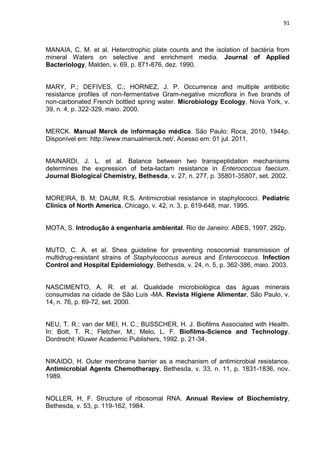 91



MANAIA, C. M. et al. Heterotrophic plate counts and the isolation of bactéria from
mineral Waters on selective and enrichment media. Journal of Applied
Bacteriology, Malden, v. 69, p. 871-876, dez. 1990.


MARY, P.; DEFIVES, C.; HORNEZ, J. P. Occurrence and multiple antibiotic
resistance profiles of non-fermentative Gram-negative microflora in five brands of
non-carbonated French bottled spring water. Microbiology Ecology, Nova York, v.
39, n. 4, p. 322-329, maio. 2000.


MERCK. Manual Merck de informação médica. São Paulo: Roca, 2010, 1944p.
Disponível em: http://www.manualmerck.net/. Acesso em: 01 jul. 2011.


MAINARDI, J. L. et al. Balance between two transpeptidation mechanisms
determines the expression of beta-lactam resistance in Enterococcus faecium.
Journal Biological Chemistry, Bethesda, v. 27, n. 277, p. 35801-35807, set. 2002.


MOREIRA, B. M; DAUM, R.S. Antimicrobial resistance in staphylococci. Pediatric
Clinics of North America, Chicago, v. 42, n. 3, p. 619-648, mar. 1995.


MOTA, S. Introdução à engenharia ambiental. Rio de Janeiro: ABES, 1997. 292p.


MUTO, C. A. et al. Shea guideline for preventing nosocomial transmission of
multidrug-resistant strains of Staphylococcus aureus and Enterococcus. Infection
Control and Hospital Epidemiology, Bethesda, v. 24, n. 5, p. 362-386, maio. 2003.


NASCIMENTO, A. R. et al. Qualidade microbiológica das águas minerais
consumidas na cidade de São Luís -MA. Revista Higiene Alimentar, São Paulo, v.
14, n. 76, p. 69-72, set. 2000.


NEU, T. R.; van der MEI, H. C.; BUSSCHER, H. J. Biofilms Associated with Health.
In: Bott, T. R.; Fletcher, M.; Melo, L. F. Biofilms-Science and Technology.
Dordrecht: Kluwer Academic Publishers, 1992. p. 21-34.


NIKAIDO, H. Outer membrane barrier as a mechanism of antimicrobial resistance.
Antimicrobial Agents Chemotherapy, Bethesda, v. 33, n. 11, p. 1831-1836, nov.
1989.


NOLLER, H, F. Structure of ribosomal RNA. Annual Review of Biochemistry,
Bethesda, v. 53, p. 119-162, 1984.
 