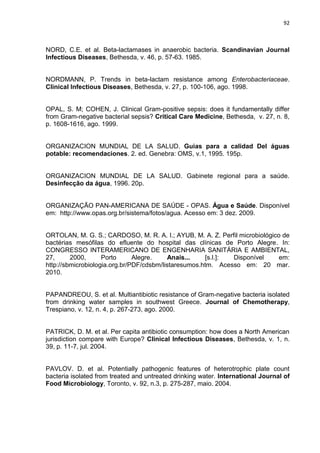 92



NORD, C.E. et al. Beta-lactamases in anaerobic bacteria. Scandinavian Journal
Infectious Diseases, Bethesda, v. 46, p. 57-63. 1985.


NORDMANN, P. Trends in beta-lactam resistance among Enterobacteriaceae.
Clinical Infectious Diseases, Bethesda, v. 27, p. 100-106, ago. 1998.


OPAL, S. M; COHEN, J. Clinical Gram-positive sepsis: does it fundamentally differ
from Gram-negative bacterial sepsis? Critical Care Medicine, Bethesda, v. 27, n. 8,
p. 1608-1616, ago. 1999.


ORGANIZACION MUNDIAL DE LA SALUD. Guias para a calidad Del águas
potable: recomendaciones. 2. ed. Genebra: OMS, v.1, 1995. 195p.


ORGANIZACION MUNDIAL DE LA SALUD. Gabinete regional para a saúde.
Desinfecção da água, 1996. 20p.


ORGANIZAÇÃO PAN-AMERICANA DE SAÚDE - OPAS. Água e Saúde. Disponível
em: http://www.opas.org.br/sistema/fotos/agua. Acesso em: 3 dez. 2009.


ORTOLAN, M. G. S.; CARDOSO, M. R. A. I.; AYUB, M. A. Z. Perfil microbiológico de
bactérias mesófilas do efluente do hospital das clínicas de Porto Alegre. In:
CONGRESSO INTERAMERICANO DE ENGENHARIA SANITÁRIA E AMBIENTAL,
27,      2000,      Porto      Alegre.    Anais...    [s.l.]: Disponível     em:
http://sbmicrobiologia.org.br/PDF/cdsbm/listaresumos.htm. Acesso em: 20 mar.
2010.


PAPANDREOU, S. et al. Multiantibiotic resistance of Gram-negative bacteria isolated
from drinking water samples in southwest Greece. Journal of Chemotherapy,
Trespiano, v. 12, n. 4, p. 267-273, ago. 2000.


PATRICK, D. M. et al. Per capita antibiotic consumption: how does a North American
jurisdiction compare with Europe? Clinical Infectious Diseases, Bethesda, v. 1, n.
39, p. 11-7, jul. 2004.


PAVLOV. D. et al. Potentially pathogenic features of heterotrophic plate count
bacteria isolated from treated and untreated drinking water. International Journal of
Food Microbiology, Toronto, v. 92, n.3, p. 275-287, maio. 2004.
 