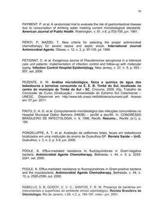 93



PAYMENT. P. et al. A randomized trial to evaluate the risk of gastrointestinal disease
due to consumption of drinking water meeting current microbiological standards.
American Journal of Public Health, Washington, v. 81, n.6, p.703-708, jun. 1991.


PERITI, P; MAZZEI, T. New criteria for selecting the proper antimicrobial
chemotherapy for severe sepsis and septic shock. International Journal
Antimicrobial Agents, Ottawa, v. 12, n. 2, p. 97-105, jul. 1999.


PETIGNAT, C. et al. Exogenous source of Pseudomonas aeruginosa in a intensive
care unit patients: implementation of infection control and follow-up with molecular
typing. Infection Control Hospital Epidemiology, New Jersey, v. 27, n. 9, p. 953 -
957, set. 2006.


PEZENTE, A. W. Análise microbiológica, física e química da água dos
bebedouros e torneiras consumida na E. E. B. Timbé do Sul, localizada no
centro do município de Timbé do Sul - SC. Criciuma, 2009. 43p. Trabalho de
Conclusão de Curso (Graduação) - Universidade do Extremo Sul Catarinense –
UNESC. Disponível em: http://www.bib.unesc.net/biblioteca/sumario.pdf. Acesso
em: 07 jun. 2011.


PINTO, C. A. G. et al. Comportamento microbiológico das infecções comunitárias no
Hospital Municipal Odilon Behrens (HNOB) – jan/94 a dez/95. In: CONGRESSO
BRASILEIRO DE INFECTOLOGIA, n. 9, 1996, Recife. Resumo... Recife: [s.l.], p.
184.


PONGELUPPE, A. T. et al. Avaliação de coliformes totais, fecais em bebedouros
localizados em uma instituição de ensino de Guarulhos-SP. Revista Saúde – UnG,
Guarulhos, v. 3, n. 2, p. 5-9, jun. 2009.


POOLE, K. Efflux-mediated resistance to fluoroquinolones in Gram-negative
bacteria. Antimicrobial Agents Chemotherapy, Bethesda, v. 44, n. 9, p. 2233-
2241, set. 2000.


POOLE, K. Efflux-mediated resistance to fluoroquinolones in Gram-positive bacteria
and the mycobacteria. Antimicrobial Agents Chemotherapy, Bethesda, v. 44, n.
10, p. 2595-2599, out. 2000.


RABELLO, S. B; GODOY, C. V. C.; SANTOS, F. R. W. Presença de bactérias em
instrumentais e superfícies do ambiente clínico odontológico. Revista Brasileira de
Odontologia, Rio de Janeiro, v.58, n.3, p. 184-187, maio - jun. 2001.
 