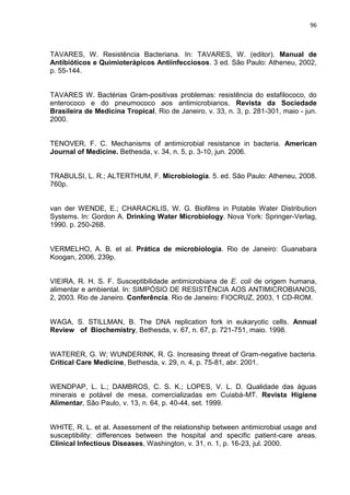 96



TAVARES, W. Resistência Bacteriana. In: TAVARES, W. (editor). Manual de
Antibióticos e Quimioterápicos Antiinfecciosos. 3 ed. São Paulo: Atheneu, 2002,
p. 55-144.


TAVARES W. Bactérias Gram-positivas problemas: resistência do estafilococo, do
enterococo e do pneumococo aos antimicrobianos. Revista da Sociedade
Brasileira de Medicina Tropical, Rio de Janeiro, v. 33, n. 3, p. 281-301, maio - jun.
2000.


TENOVER, F. C. Mechanisms of antimicrobial resistance in bacteria. American
Journal of Medicine. Bethesda, v. 34, n. 5, p. 3-10, jun. 2006.


TRABULSI, L. R.; ALTERTHUM, F. Microbiologia. 5. ed. São Paulo: Atheneu, 2008.
760p.


van der WENDE, E.; CHARACKLIS, W. G. Biofilms in Potable Water Distribution
Systems. In: Gordon A. Drinking Water Microbiology. Nova York: Springer-Verlag,
1990. p. 250-268.


VERMELHO, A. B. et al. Prática de microbiologia. Rio de Janeiro: Guanabara
Koogan, 2006, 239p.


VIEIRA, R. H. S. F. Susceptibilidade antimicrobiana de E. coli de origem humana,
alimentar e ambiental. In: SIMPÓSIO DE RESISTÊNCIA AOS ANTIMICROBIANOS,
2, 2003. Rio de Janeiro. Conferência. Rio de Janeiro: FIOCRUZ, 2003, 1 CD-ROM.


WAGA, S. STILLMAN, B. The DNA replication fork in eukaryotic cells. Annual
Review of Biochemistry, Bethesda, v. 67, n. 67, p. 721-751, maio. 1998.


WATERER, G. W; WUNDERINK, R. G. Increasing threat of Gram-negative bacteria.
Critical Care Medicine, Bethesda, v. 29, n. 4, p. 75-81, abr. 2001.


WENDPAP, L. L.; DAMBROS, C. S. K.; LOPES, V. L. D. Qualidade das águas
minerais e potável de mesa, comercializadas em Cuiabá-MT. Revista Higiene
Alimentar, São Paulo, v. 13, n. 64, p. 40-44, set. 1999.


WHITE, R. L. et al. Assessment of the relationship between antimicrobial usage and
susceptibility: differences between the hospital and specific patient-care areas.
Clinical Infectious Diseases, Washington, v. 31, n. 1, p. 16-23, jul. 2000.
 