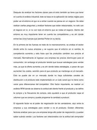 Después de analizar los factores claves para el éxito también se tiene que tener
en cuenta el análisis industrial, éste se basa en la aplicación de ciertas reglas para
poder ver el entorno al que va a entrar cuando se piensa en un negocio. Se debe
realizar ciertas preguntas y analizar factores que están relacionados, no solo con
el negocio en sí, si no con todo el entorno que se rodea el negocio. Dentro del
entorno es muy importante tener en cuenta los competidores y es ahí donde
entran las cinco fuerzas que plantea Porter en su teoría.
En la primera de las fuerzas se trata de la macroeconomía, se analiza el sector
donde entra la nueva empresa y se supone que el entorno en si cambia, la
competencia aumenta y esto hace que los productos cambien sus precios al
mercado. Normalmente al ingresar una empresa los precios disminuyen para el
consumidor, sin embargo el productor tendrá que buscar estrategias para vender
más, ya que la oferta aumenta y es ahí donde éstas estrategias, a pesar de que
aumentan los costos, servirán para el que producto se mantenga en el mercado.
Esto se puede dar en un mercado donde no haya suficientes canales de
distribución o el producto este implementado en un solo canal que no tiene como
variar para diferenciarse del competidor. Otro factor importante, es realizar un
análisis RFM donde se observa la actitud del cliente frente al producto y se define
la compra y la frecuencia de compra, esto ayudará a que el productor sepa el
volumen que se compra y puede programar la cantidad a producir.
El siguiente factor es el poder de negociación de los vendedores, aquí entra la
empresa y sus estrategias para vender o no el producto. Existen diferentes
factores analizar para que una empresa tenga alto poder de negociación y puedan
saber cuándo vender. Los factores van relacionados con la actitud del comprador
 