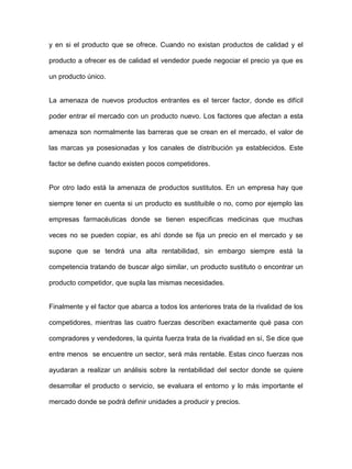 y en si el producto que se ofrece. Cuando no existan productos de calidad y el
producto a ofrecer es de calidad el vendedor puede negociar el precio ya que es
un producto único.
La amenaza de nuevos productos entrantes es el tercer factor, donde es difícil
poder entrar el mercado con un producto nuevo. Los factores que afectan a esta
amenaza son normalmente las barreras que se crean en el mercado, el valor de
las marcas ya posesionadas y los canales de distribución ya establecidos. Este
factor se define cuando existen pocos competidores.
Por otro lado está la amenaza de productos sustitutos. En un empresa hay que
siempre tener en cuenta si un producto es sustituible o no, como por ejemplo las
empresas farmacéuticas donde se tienen especificas medicinas que muchas
veces no se pueden copiar, es ahí donde se fija un precio en el mercado y se
supone que se tendrá una alta rentabilidad, sin embargo siempre está la
competencia tratando de buscar algo similar, un producto sustituto o encontrar un
producto competidor, que supla las mismas necesidades.
Finalmente y el factor que abarca a todos los anteriores trata de la rivalidad de los
competidores, mientras las cuatro fuerzas describen exactamente qué pasa con
compradores y vendedores, la quinta fuerza trata de la rivalidad en sí, Se dice que
entre menos se encuentre un sector, será más rentable. Estas cinco fuerzas nos
ayudaran a realizar un análisis sobre la rentabilidad del sector donde se quiere
desarrollar el producto o servicio, se evaluara el entorno y lo más importante el
mercado donde se podrá definir unidades a producir y precios.
 