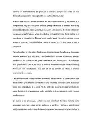 entorno las características del producto o servicio, porque son éstas las que
definen la aceptación o no aceptación por parte del consumidor.
Además del macro y micro ambiente, es importante tener muy en cuenta a la
competencia, hay que realizar un análisis, principalmente en el tema de marketing,
calidad de producto, precio y distribución. Es en este análisis, donde se establecen
temas como las fortalezas y las debilidades, principalmente se debe realizar e el
estudio de la competencia. Normalmente una fortaleza para el competidor es una
amenaza externa y una debilidad se convierte en una oportunidad externa para la
compañía.
Para el análisis previo sobre Debilidades, Oportunidades, Fortalezas y Amenazas
se debe tener una lista completa y realizar el estudio en base a preguntas que irán
resolviendo los problemas de gran importancia para la empresa. Actualmente,
más que la matriz DOFA, se utiliza el análisis de Oportunidades con Fortalezas y
Amenazas con Debilidades, esto con el fin de centrar las ideas y analizar
solamente lo necesario.
Las oportunidades se las entiende como una idea deseada a desarrollarse que
debe cumplir y finalmente convertirla en una fortaleza, tiene que venir de nuevas
ideas para el producto o servicio, no del ambiente externo, las oportunidades se
crean dentro de la empresa para poder satisfacer o desarrollarse de mejor manera
en el mercado.
En cuanto a las amenazas, se las tiene que identificar de mejor manera como
amenazas externas, estas serían sucesos o cambios; políticos, económicos,
socio-económicos, entre otros. Estas amenazas no se encuentran al control de la
 