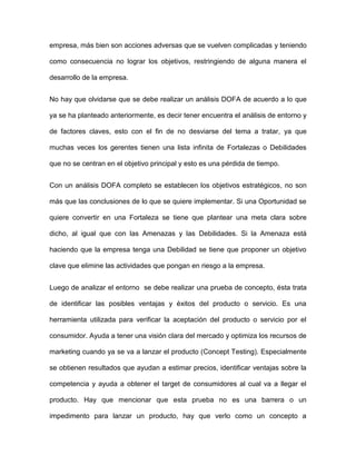 empresa, más bien son acciones adversas que se vuelven complicadas y teniendo
como consecuencia no lograr los objetivos, restringiendo de alguna manera el
desarrollo de la empresa.
No hay que olvidarse que se debe realizar un análisis DOFA de acuerdo a lo que
ya se ha planteado anteriormente, es decir tener encuentra el análisis de entorno y
de factores claves, esto con el fin de no desviarse del tema a tratar, ya que
muchas veces los gerentes tienen una lista infinita de Fortalezas o Debilidades
que no se centran en el objetivo principal y esto es una pérdida de tiempo.
Con un análisis DOFA completo se establecen los objetivos estratégicos, no son
más que las conclusiones de lo que se quiere implementar. Si una Oportunidad se
quiere convertir en una Fortaleza se tiene que plantear una meta clara sobre
dicho, al igual que con las Amenazas y las Debilidades. Si la Amenaza está
haciendo que la empresa tenga una Debilidad se tiene que proponer un objetivo
clave que elimine las actividades que pongan en riesgo a la empresa.
Luego de analizar el entorno se debe realizar una prueba de concepto, ésta trata
de identificar las posibles ventajas y éxitos del producto o servicio. Es una
herramienta utilizada para verificar la aceptación del producto o servicio por el
consumidor. Ayuda a tener una visión clara del mercado y optimiza los recursos de
marketing cuando ya se va a lanzar el producto (Concept Testing). Especialmente
se obtienen resultados que ayudan a estimar precios, identificar ventajas sobre la
competencia y ayuda a obtener el target de consumidores al cual va a llegar el
producto. Hay que mencionar que esta prueba no es una barrera o un
impedimento para lanzar un producto, hay que verlo como un concepto a
 