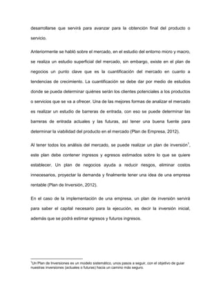desarrollarse que servirá para avanzar para la obtención final del producto o
servicio.
Anteriormente se habló sobre el mercado, en el estudio del entorno micro y macro,
se realiza un estudio superficial del mercado, sin embargo, existe en el plan de
negocios un punto clave que es la cuantificación del mercado en cuanto a
tendencias de crecimiento. La cuantificación se debe dar por medio de estudios
donde se pueda determinar quiénes serán los clientes potenciales a los productos
o servicios que se va a ofrecer. Una de las mejores formas de analizar el mercado
es realizar un estudio de barreras de entrada, con eso se puede determinar las
barreras de entrada actuales y las futuras, así tener una buena fuente para
determinar la viabilidad del producto en el mercado (Plan de Empresa, 2012).
Al tener todos los análisis del mercado, se puede realizar un plan de inversión1
,
este plan debe contener ingresos y egresos estimados sobre lo que se quiere
establecer. Un plan de negocios ayuda a reducir riesgos, eliminar costos
innecesarios, proyectar la demanda y finalmente tener una idea de una empresa
rentable (Plan de Inversión, 2012).
En el caso de la implementación de una empresa, un plan de inversión servirá
para saber el capital necesario para la ejecución, es decir la inversión inicial,
además que se podrá estimar egresos y futuros ingresos.
1
Un Plan de Inversiones es un modelo sistemático, unos pasos a seguir, con el objetivo de guiar
nuestras inversiones (actuales o futuras) hacia un camino más seguro.
 