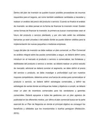 Dentro del plan de inversión se pueden buscar posibles proveedores de insumos
requeridos para el negocio, así como también establecer cantidades a necesitar y
realizar un análisis del precio del producto o servicio. Cuando se finalice el análisis
de inversión, se debe pensar en la forma de financiar la inversión inicial. Existen
varias formas de financiar la inversión, la primera es buscar inversionistas vean el
futuro del producto o servicio planteado, y por otro lado están las entidades
bancarias ya sean privadas o del estado donde se puede obtener créditos para la
implementación de nuevas pequeñas o medianas empresas.
Luego del plan de inversión se debe realizar un plan comercial, un Plan Comercial
es análisis integral sobre las pautas comerciales a seguir, se deberá definir como
introducir en el mercado el producto o servicio a comercializar, las fortalezas y
debilidades del producto o servicio a vender, se deberá realizar un previo estudio
de mercado, adicional se deberá conocer el segmento, se debe definir el precio
del servicio o producto, se debe investigar a profundidad cual son nuestros
mayores competidores, debemos armar una fuerza de ventas para comercializar el
producto o servicio, se deberá definir estrategias comerciales, y definir las
estrategias de ventas donde se enfoque las metas y objetivos a cumplir, se deberá
crear un plan de incentivos comerciales para los vendedores y gerentes
comerciales. Deberá apoyarse a todas las gestiones con un plan agresivo de
publicidad en los diferentes medios, por último el plan comercial busca ser la parte
esencial de un Plan de Negocios en donde el principal objetivo es conseguir los
beneficios y utilidades que los inversionistas o dueños persiguen (Redacción,
2012).
 